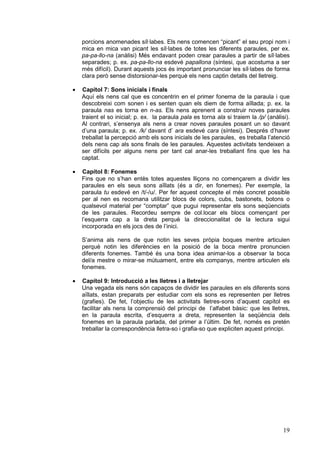 porcions anomenades síl·labes. Els nens comencen “picant” el seu propi nom i
mica en mica van picant les síl·labes de totes les diferents paraules, per ex.
pa-pa-llo-na (anàlisi) Més endavant poden crear paraules a partir de síl·labes
separades; p. ex. pa-pa-llo-na esdevé papallona (síntesi, que acostuma a ser
més difícil). Durant aquests jocs és important pronunciar les síl·labes de forma
clara però sense distorsionar-les perquè els nens captin detalls del lletreig.
·

Capítol 7: Sons inicials i finals
Aquí els nens cal que es concentrin en el primer fonema de la paraula i que
descobreixi com sonen i es senten quan els diem de forma aïllada; p. ex. la
paraula nas es torna en n-as. Els nens aprenent a construir noves paraules
traient el so inicial; p. ex. la paraula pala es torna ala si traiem la /p/ (anàlisi).
Al contrari, s’ensenya als nens a crear noves paraules posant un so davant
d’una paraula; p. ex. /k/ davant d’ ara esdevé cara (síntesi). Després d’haver
treballat la percepció amb els sons inicials de les paraules, es treballa l’atenció
dels nens cap als sons finals de les paraules. Aquestes activitats tendeixen a
ser difícils per alguns nens per tant cal anar-les treballant fins que les ha
captat.

·

Capítol 8: Fonemes
Fins que no s’han entès totes aquestes lliçons no començarem a dividir les
paraules en els seus sons aïllats (és a dir, en fonemes). Per exemple, la
paraula tu esdevé en /t/-/u/. Per fer aquest concepte el més concret possible
per al nen es recomana utilitzar blocs de colors, cubs, bastonets, botons o
qualsevol material per “comptar” que pugui representar els sons seqüenciats
de les paraules. Recordeu sempre de col.locar els blocs començant per
l’esquerra cap a la dreta perquè la direccionalitat de la lectura sigui
incorporada en els jocs des de l’inici.
S’anima als nens de que notin les seves pròpia boques mentre articulen
perquè notin les diferències en la posició de la boca mentre pronuncien
diferents fonemes. També és una bona idea animar-los a observar la boca
del/a mestre o mirar-se mútuament, entre els companys, mentre articulen els
fonemes.

·

Capítol 9: Introducció a les lletres i a lletrejar
Una vegada els nens són capaços de dividir les paraules en els diferents sons
aïllats, estan preparats per estudiar com els sons es representen per lletres
(grafies). De fet, l’objectiu de les activitats lletres-sons d’aquest capítol es
facilitar als nens la comprensió del principi de l’alfabet bàsic: que les lletres,
en la paraula escrita, d’esquerra a dreta, representen la seqüència dels
fonemes en la paraula parlada, del primer a l’últim. De fet, només es pretén
treballar la correspondència lletra-so i grafia-so que expliciten aquest principi.

19

 