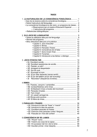 ÍNDEX
1. LA NATURALESA DE LA CONSCIÈNCIA FONOLÒGICA............ 1
▪ Què diu la recerca sobre la consciència fonològica..................... 1
▪ Sobre l’estructura del llenguatge ................................................. 2
▪ La consciència fonològica en els nens: un programa de classe... 4
▪ Observacions per al mestre d’Educació Especial ........... 4
▪ L’estructura del programa.............................................. 5
▪ Referències bibliogràfiques ........................................................ 6
2. ELS JOCS DE LLENGUATGE ....................................................... 9
▪ Sobre la utilització dels jocs de llenguatge.................................. 9
▪ Revisió del programa ................................................................ 11
▪ Breu descripció dels jocs a la pràctica ...................................... 12
▪ Capítol 3: Jocs d’escoltar ............................................ 12
▪ Capítol 4: Rimes.......................................................... 12
▪ Capítol 5: Paraules i frases ......................................... 12
▪ Capítol 6: Consciència de síl·laba ............................... 12
▪ Capítol 7: Sons inicial i final......................................... 13
▪ Capítol 8: Fonemes..................................................... 13
▪ Capítol 9: Introducció a les lletres i a lletrejar .............. 13
3. JOCS D’ESCOLTAR.....................................................................
▪ 3A Escoltant sorolls................................................................
▪ 3B Escoltant seqüències de sorolls........................................
▪ 3C Patufet, on ets? ................................................................
▪ 3D Amagant el despertador ...................................................
▪ 3E Qui diu què .......................................................................
▪ 3F Xiuxiuejar el nom ..............................................................
▪ 3G El joc dels disbarats (sense sentit) ...................................
▪ 3H El joc del telèfon (el joc del xiuxiueig) ...............................
▪ 3I Recordes? (Seqüència d’ordres)......................................

14
15
17
19
20
21
22
23
24
25

4. RIMES............................................................................................
▪ 4A Poesies, cançons i cantarelles ..........................................
▪ 4B Contes/Històries amb rimes .............................................
▪ 4C Emfasitzant rimes a través del moviment .........................
▪ 4D Paraules rimades .............................................................
▪ 4E Fem rimes! .......................................................................
▪ 4F Un vaixell carregat de... ....................................................
▪ 4G Rimes amb accions...........................................................
▪ 4H El llibre de rimes...............................................................

27
28
29
30
31
32
33
34
35

5. PARAULES I FRASES ..................................................................
▪ 5A Introduint la idea de “frase” o “oració” ..............................
▪ 5B Introduint la idea de paraula ............................................
▪ 5C Escoltant paraules en frases ...........................................
▪ 5D Exercicis amb paraules curtes i llargues..........................
▪ 5E Paraules en i fora del context .........................................

36
37
39
41
42
44

6. CONSCIÈNCIA DE SÍL·LABES .....................................................
▪ 6A “Picant” noms ..................................................................
▪ 6B Traient una cosa de la capsa...........................................
▪ 6C El successor del rei o de la reina....................................
▪ 6D Escoltar primer, mirar després.........................................

45
46
47
48
50

2

 