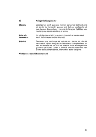3D

Amagant el despertador

Objectiu

Localitzar un soroll que cada moment es barreja fàcilment amb
els sorolls de l’ambient i que per tenir èxit per localitzar-lo cal
que els nens desenvolupin i incrementin la seves habilitats per
mantenir una escolta atenta en el temps.

Materials
Necessaris

Un rellotge despertador o un temporitzador (cal que es pugui
sentir de forma perceptible el tic-tac)

Activitat

Demaneu a un nen/a que es tapi els ulls. Mentre els ulls del
nen/a estan tapats, amagueu un despertador o temporitzador. El
nen es destapa els ulls i ha de intentar trobar el despertador
guiant-se pel tic-tac. Durant la recerca, tots els altres nens han
d’estar absolutament callats, intentant no donar cap pista.

Anotacions i activitats addicionals

26

 
