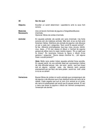 3E

Qui diu què

Objectiu

Escoltar un soroll determinat i aparellar-lo amb la seva font
sonora.

Materials
Necessaris

Una col.lecció d’animals de joguina o fotografies/dibuixos
d’animals.
Opcional: llibres de contes d’animals.

Activitat

En aquesta activitat, els sorolls són sons d’animals i les fonts
sonores són els mateixos animals. Més tard, el joc es farà amb
fonemes i lletres. Distribuïu els animals de joguina o els dibuixos
un per a cada nen i pregunteu “Quin soroll fa aquest animal? fer les diferents onomatopeies: bup bup, miau, piu-piu, kikiriki,
muu, beee,...)? El nen aixeca el dibuix o l’animal de joguina
perquè els altres nens ho vegin mentre respon: “És un (gat) que
fa (miau)”. És recomana incloure la figura o dibuix d’una
persona i preguntar: “Quina classe d’animal fa:... (dir alguna
frase o acudit parlant)?”
Nota: Molts nens poden trobar aquesta activitat força senzilla.
En aquest sentit, és una activitat ideal per acompanyar d’altres
de més dificultat perquè tots els nens sentin que han tingut
èxit en alguna activitat cada dia. Atenció, però, perquè
precisament per ser fàcil, els nens poden avorrir-se molt aviat
si no es va variant

.
Variacions

Buscar llibres de contes on surtin animals que corresponguin als
de joguina o als dibuixos que s’han distribuït entre els nens de la
classe. Cada vegada que surt el nom d’un animal en el conte,
els nens el substitueixen pel soroll que fa aquest animal. El nen
o nens que tenen la joguina o dibuix de l’animal corresponent,
l’ensenyen als demés.

27

 