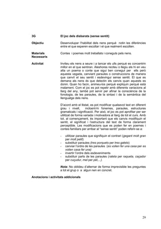 3G

El joc dels disbarats (sense sentit)

Objectiu

Desenvolupar l’habilitat dels nens perquè notin les diferències
entre el que esperen escoltar i el que realment escolten.

Materials
Necessaris

Contes i poemes molt treballats i coneguts pels nens.

Activitat

Inviteu els nens a seure i a tancar els ulls perquè es concentrin
millor en el que sentiran. Aleshores reciteu o llegiu els hi en veu
alta un poema o conte que sigui ben conegut per ells però
aquesta vegada, canviant paraules o construccions de manera
que canviï el seu sentit i esdevingui sense sentit. El que es
demana als nens és que detectin els canvis quan aquests es
donin. Quan ho facin, animeu-los perquè expliquin perquè està
malament. Com el joc es pot repetir amb diferents variacions al
llarg del any, també pot servir per afinar la consciència de la
fonologia, de les paraules, de la sintaxi i de la semàntica del
llenguatge dels nens.
D’acord amb el llistat, es pot modificar qualsevol text en diferent
grau i nivell,
incloent-hi fonemes, paraules, estructures
gramaticals i significació. Per això, el joc es pot aprofitar per ser
utilitzat de forma variada i motivadora al llarg de tot el curs. Amb
tot, al començament, és important que els canvis modifiquin el
sentit, el significat i l’estructura del text de forma clarament
perceptible. Les modificacions que es poden fer en poemes i
contes familiars per arribar al “sense sentit” poden referir-se a:
-

utilitzar paraules que signifiquin el contrari (gegant molt gran
per molt petit)
substituir paraules (tres porquets per tres gatets)
canviar l’ordre de les paraules (es volien fer una casa per es
volien casa fer una)
invertir l’ordre dels esdeveniments
substituir parts de les paraules (rateta per raqueta, caçador
per cuçudur, mel per pèl,...).

Nota: No oblideu d’alternar de forma imprevisible les preguntes
a tot el grup o a algun nen en concret.
Anotacions i activitats addicionals

29

 