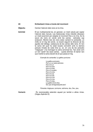 4C

Emfasitzant rimes a través del moviment

Objectiu

Centrar l’atenció dels nens en la rima.

Activitat

El joc multisensorial és, en general, un medi valuós per captar
l’atenció dels menuts. Les tradicionals rimes infantils ofereixen
un medi excel.lent per adaptar el moviment físic a la rima. Es fa
seure els nens en cercle amb les cames estirades cap
endavant. Mentre tots els nens estan cantant la cantarella, un
d’ells en el mig del cercle, va tocant seguint la direcció de les
agulles del rellotge, cadascuna de les cames dels nens. El nen
la cama del qual ha estat tocada coincidint amb la darrera
paraula rimada de cada línia (p. ex. en una de les paraules
“màgiques” ) ha d’amagar la cama (arronsar-la). Tan aviat com
un nen “perdi” les dues cames, queda eliminat. El darrer nen
que manté la cama davant és el que passa al mig.
Exemple de cantarella: La gallina ponicana
La gallina ponicana
Pon un ou cada setmana
Pon-n’hi un
Pon-n’hi dos
Pon-n’hi tres
Pon-n’hi quatre
Pon-n’hi cinc
Pon-n’hi sis
Pon-n’hi set
Pon-n’hi vuit
Pon-n’hi nou
Pon-n’hi deu,
La gallina de la Seu
Diu que amaguisaquest peu!
Paraules màgiques: ponicana, setmana, deu, Seu, peu.

Variació:

És recomanable estendre aquest joc també a altres rimes.
(Vegeu Apèndix D)

36

 