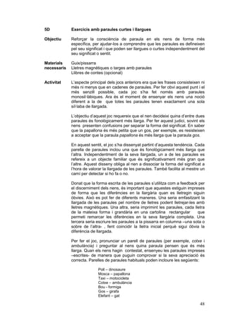 5D

Exercicis amb paraules curtes i llargues

Objectiu

Reforçar la consciència de paraula en els nens de forma més
específica, per ajudar-los a comprendre que les paraules es defineixen
pel seu significat i que poden ser llargues o curtes independentment del
seu significat o sentit.

Materials
necessaris

Guix/pissarra
Lletres magnètiques o targes amb paraules
Llibres de contes (opcional)

Activitat

L’aspecte principal dels jocs anteriors era que les frases consisteixen ni
més ni menys que en cadenes de paraules. Per fer obvi aquest punt i el
més senzill possible, cada joc s’ha fet només amb paraules
monosil·làbiques. Ara és el moment de ensenyar els nens una noció
diferent a la de que totes les paraules tenen exactament una sola
síl·laba de llargada.
L’objectiu d’aquest joc requereix que el nen decideixi quina d’entre dues
paraules és fonològicament més llarga. Per fer aquest judici, sovint els
nens presenten confusions per separar la forma del significat. En saber
que la papallona és més petita que un gos, per exemple, es resisteixen
a acceptar que la paraula papallona és més llarga que la paraula gos.
En aquest sentit, el joc s’ha dissenyat partint d’aquesta tendència. Cada
parella de paraules inclou una que és fonològicament més llarga que
l’altra. Independentment de la seva llargada, un a de les paraules es
refereix a un objecte familiar que és significativament més gran que
l’altre. Aquest disseny obliga al nen a dissociar la forma del significat a
l’hora de valorar la llargada de les paraules. També facilita al mestre un
camí per detectar si ho fa o no.
Donat que la forma escrita de les paraules s’utilitza com a feedback per
el discerniment dels nens, és important que aquestes estiguin impreses
de forma que les diferències en la llargària quan es lletregin siguin
òbvies. Això es pot fer de diferents maneres. Una seria emfasitzant la
llargada de les paraules pel nombre de lletres podent lletrejar-les amb
lletres magnètiques. Una altra, seria imprimint les paraules, cada lletra
de la mateixa forma i grandària en una cartolina rectangular
que
permeti remarcar les diferències en la seva llargària completa. Una
tercera seria escriure les paraules a la pissarra en columna –una sota o
sobre de l’altra- , fent coincidir la lletra inicial perquè sigui òbvia la
diferència de llargada.
Per fer el joc, pronunciar un parell de paraules (per exemple, cotxe i
ambulància) i preguntar al nens quina paraula pensen que és més
llarga. Quan els nens hagin contestat, ensenyeu les paraules impreses
–escrites- de manera que puguin comprovar si la seva apreciació és
correcta. Parelles de paraules habituals poden incloure les següents:
Poll – dinosaure
Mosca – papallona
Taxi – motocicleta
Cotxe – ambulància
Bou - formiga
Gos – girafa
Elefant – gat

48

 