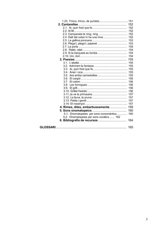 1.23. Trinco, trinco, de puntets...................................... 151

2. Cantarelles ........................................................ 152
2.1. Ai, quin fred que fa..............................................
2.2. Al llit......................................................................
2.3. Campaneta la ning, ning ......................................
2.4. Dalt del cotxe hi ha una nina................................
2.5. La gallina ponicana ..............................................
2.6. Plega’t, plega’t, paperet .......................................
2.7. La porta ................................................................
2.8. Ralet, ralet...........................................................
2.9. Si la barqueta es tomba .......................................
2.10. Uni, dori ..............................................................

152
152
152
152
153
153
154
154
154
154

3. Poesies ............................................................ 155
3.1. L’abella ............................................................... 155
3.2. Admirem la fantasia............................................ 155
3.3. Ai, quin fred que fa.............................................. 155
3.4. Ànec i oca........................................................... 155
3.5. Ara arriba carnestoltes ....................................... 155
3.6. El cargol ............................................................. 156
3.7. El colom ............................................................. 156
3.8. Les formigues..................................................... 156
3.9. El grill.................................................................. 156
3.10. Grillet fredolic .................................................... 156
3.11. Ja ve la primavera.............................................. 157
3.12. La lluna, la pruna............................................... 157
3.13. Petita i gentil...................................................... 157
3.14. El rossinyol ........................................................ 157

4. Rimes, dites, embarbussaments.................... 159
5. Sons onomatopeics ........................................ 160
5.1. Onomatopeies per sons consonàntics ............. 160
5.2. Onomatopeies per sons vocàlics ...... 162

6. Bibliografia de recursos ................................. 164
GLOSSARI................................................................................... 165

5

 