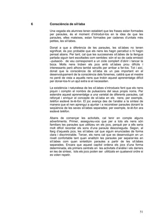 6

Consciència de síl·laba
Una vegada els alumnes tenen establert que les frases estan formades
per paraules, és el moment d’introduir-los en la idea de que les
paraules, elles mateixes, estan formades per cadenes d’unitats més
petites, les síl·labes.
Donat a que a diferència de les paraules, les sil.labes no tenen
significat, és poc probable que els nens les hagin percebut o hi hagin
pensat abans. Per tant, cal que les successives síl.labes de la llengua
parlada siguin tant escoltades com sentides: són el so de cada emissió
–pulsació- de veu corresponent a un cicle complert d’obrir i tancar la
boca. Molts nens troben els jocs amb síl.labes prou difícils i
interessants però alhora també senzills per arribar a fer-los. Tot i així,
donat que la consciència de síl.laba és un pas important en el
desenvolupament de la consciència dels fonemes, caldrà que el mestre
no perdi de vista a aquells nens que trobin aquest aprenentatge difícil
per donar-los-hi un ajut extra si el necessiten.
La existència i naturalesa de les síl.labes s’introdueix fent que els nens
piquin i comptin el nombre de pulsacions del seus propis noms. Per
estendre aquest aprenentatge a una varietat de diferents paraules, cal
reforçat i enriquir el concepte de síl.laba en els nens; per exemple,
telèfon esdevé te-lè-fon. El joc avança des de l’anàlisi a la síntesi de
manera que el nen aprengui a ajuntar i a reconèixer paraules donant la
seqüència de les seves síl.labes separades: per exemple, te-lè-fon ara
esdevé telèfon.
Abans de començar les activitats, cal tenir en compte alguns
advertiments. Primer, assegureu-vos que per a tots els nens són
familiars les paraules que utilitzeu en els jocs, perquè per a ells seria
molt difícil recordar els sons d’una paraula desconeguda. Segon, al
llarg d’aquests jocs, les síl.labes cal que siguin enunciades de forma
clara i discriminable. Tercer, els nens cal que es desenvolupin en un
nivell confortable tant quan analitzin les paraules per separar-les en
síl.labes com quan sintetitzin paraules a partir de les síl.labes
separades. Encara que aquest capítol ordena els jocs d’una forma
determinada, els primers centrats en les activitats d’anàlisi i els darrers
en les de síntesi, tots els jocs poden ser utilitzats en qualsevol ordre si
es volen repetir.

51

 