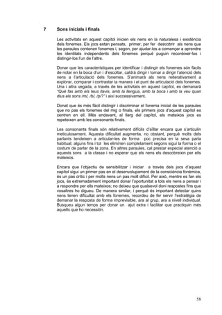 7

Sons inicials i finals
Les activitats en aquest capítol inicien els nens en la naturalesa i existència
dels fonemes. Els jocs estan pensats, primer, per fer descobrir als nens que
les paraules contenen fonemes i, segon, per ajudar-los a començar a aprendre
les identitats independents dels fonemes perquè puguin reconèixer-los i
distingir-los l’un de l’altre.
Donar que les característiques per identificar i distingir els fonemes són fàcils
de notar en la boca d’un i d’escoltar, caldrà dirigir i tornar a dirigir l’atenció dels
nens a l’articulació dels fonemes. S’animarà als nens reiterativament a
explorar, comparar i contrastar la manera i el punt de articulació dels fonemes.
Una i altra vegada, a través de les activitats en aquest capítol, es demanarà
“Què fas amb els teus llavis, amb la llengua, amb la boca i amb la veu quan
dius els sons /m/, /b/, /p/?” i així successivament.
Donat que és més fàcil distingir i discriminar el fonema inicial de les paraules
que no pas els fonemes del mig o finals, els primers jocs d’aquest capítol es
centren en ell. Més endavant, al llarg del capítol, els mateixos jocs es
repeteixen amb les consonants finals.
Les consonants finals són relativament difícils d’aïllar encara que s’articulin
meticulosament. Aquesta dificultat augmenta, no obstant, perquè molts dels
parlants tendeixen a articular-les de forma poc precisa en la seva parla
habitual; alguns fins i tot les eliminen completament segons sigui la forma o el
costum de parlar de la zona. En altres paraules, cal prestar especial atenció a
aquests sons a la classe i no esperar que els nens els descobreixin per ells
mateixos.
Encara que l’objectiu de sensibilitzar i iniciar a través dels jocs d’aquest
capítol sigui un primer pas en el desenvolupament de la consciència fonèmica,
és un pas crític i per molts nens un pas molt difícil. Per això, mentre es fan els
jocs, és extremadament important donar l’oportunitat a tots els nens a pensar i
a respondre per ells mateixos; no deixeu que qualsevol doni respostes fins que
vosaltres ho digueu. De manera similar, i perquè és important detectar quins
nens tenen dificultat amb els fonemes, recordeu de fer servir l’estratègia de
demanar la resposta de forma imprevisible, ara al grup, ara a nivell individual.
Busqueu algun temps per donar un ajut extra i facilitar que practiquin més
aquells que ho necessitin.

58

 