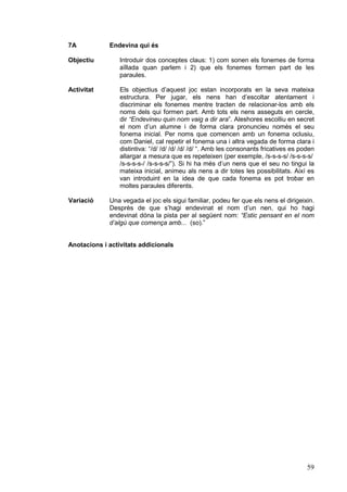 7A

Endevina qui és

Objectiu

Introduir dos conceptes claus: 1) com sonen els fonemes de forma
aïllada quan parlem i 2) que els fonemes formen part de les
paraules.

Activitat

Els objectius d’aquest joc estan incorporats en la seva mateixa
estructura. Per jugar, els nens han d’escoltar atentament i
discriminar els fonemes mentre tracten de relacionar-los amb els
noms dels qui formen part. Amb tots els nens asseguts en cercle,
dir “Endevineu quin nom vaig a dir ara”. Aleshores escolliu en secret
el nom d’un alumne i de forma clara pronuncieu només el seu
fonema inicial. Per noms que comencen amb un fonema oclusiu,
com Daniel, cal repetir el fonema una i altra vegada de forma clara i
distintiva: “/d/ /d/ /d/ /d/ /d/ “. Amb les consonants fricatives es poden
allargar a mesura que es repeteixen (per exemple, /s-s-s-s/ /s-s-s-s/
/s-s-s-s-/ /s-s-s-s/”). Si hi ha més d’un nens que el seu no tingui la
mateixa inicial, animeu als nens a dir totes les possibilitats. Així es
van introduint en la idea de que cada fonema es pot trobar en
moltes paraules diferents.

Variació

Una vegada el joc els sigui familiar, podeu fer que els nens el dirigeixin.
Desprès de que s’hagi endevinat el nom d’un nen, qui ho hagi
endevinat dóna la pista per al següent nom: “Estic pensant en el nom
d’algú que comença amb... (so).”

Anotacions i activitats addicionals

59

 