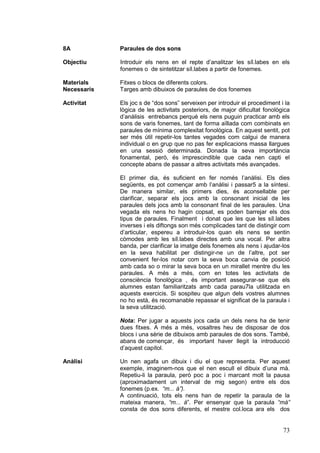 8A

Paraules de dos sons

Objectiu

Introduir els nens en el repte d’analitzar les síl.labes en els
fonemes o de sintetitzar síl.labes a partir de fonemes.

Materials
Necessaris

Fitxes o blocs de diferents colors.
Targes amb dibuixos de paraules de dos fonemes

Activitat

Els joc s de “dos sons” serveixen per introduir el procediment i la
lògica de les activitats posteriors, de major dificultat fonològica
d’anàlisis entrebancs perquè els nens puguin practicar amb els
sons de varis fonemes, tant de forma aïllada com combinats en
paraules de mínima complexitat fonològica. En aquest sentit, pot
ser més útil repetir-los tantes vegades com calgui de manera
individual o en grup que no pas fer explicacions massa llargues
en una sessió determinada. Donada la seva importància
fonamental, però, és imprescindible que cada nen capti el
concepte abans de passar a altres activitats més avançades.
El primer dia, és suficient en fer només l’anàlisi. Els dies
següents, es pot començar amb l’anàlisi i passar5 a la síntesi.
De manera similar, els primers dies, és aconsellable per
clarificar, separar els jocs amb la consonant inicial de les
paraules dels jocs amb la consonant final de les paraules. Una
vegada els nens ho hagin copsat, es poden barrejar els dos
tipus de paraules. Finalment i donat que les que les síl.labes
inverses i els diftongs son més complicades tant de distingir com
d’articular, espereu a introduir-los quan els nens se sentin
còmodes amb les síl.labes directes amb una vocal. Per altra
banda, per clarificar la imatge dels fonemes als nens i ajudar-los
en la seva habilitat per distingir-ne un de l’altre, pot ser
convenient fer-los notar com la seva boca canvia de posició
amb cada so o mirar la seva boca en un mirallet mentre diu les
paraules. A més a més, com en totes les activitats de
consciència fonològica , és important assegurar-se que els
alumnes estan familiaritzats amb cada parau7la utilitzada en
aquests exercicis. Si sospiteu que algun dels vostres alumnes
no ho està, és recomanable repassar el significat de la paraula i
la seva utilització.
Nota: Per jugar a aquests jocs cada un dels nens ha de tenir
dues fitxes. A més a més, vosaltres heu de disposar de dos
blocs i una sèrie de dibuixos amb paraules de dos sons. També,
abans de començar, és important haver llegit la introducció
d’aquest capítol.

Anàlisi

Un nen agafa un dibuix i diu el que representa. Per aquest
exemple, imaginem-nos que el nen escull el dibuix d’una mà.
Repetiu-li la paraula, però poc a poc i marcant molt la pausa
(aproximadament un interval de mig segon) entre els dos
fonemes (p.ex. “m... à”).
A continuació, tots els nens han de repetir la paraula de la
mateixa manera, “m... à”. Per ensenyar que la paraula “mà”
consta de dos sons diferents, el mestre col.loca ara els dos

73

 