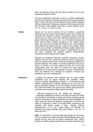 blocs de diferents colors sota del dibuix mentre diu el so que
representa cadascun d’ells.
Els nens repeteixen la paraula, so per so, mentre representen
els sons de la paraula, d’esquerra a dreta amb les seves pròpies
fitxes o blocs. Els nens han de repetir els sons mentre senyalen
el bloc corresponent i després la paraula, fent la pausa entre els
dos fonemes, cada vegada més curta en cada repetició (p.ex.
“m... à..., mà, m...à, mà, m.à, mà”).
Síntesi

Aquest joc és just el contrari del joc d’anàlisi i igualment
requereix que es modeli el procediment abans que ho facin els
nens ells sols. Escolliu un dibuix i col.loqueu-lo cap per avall de
manera que els nens no el vegin. Aleshores digueu el nom del
dibuix, fonema per fonema (p. ex. “m...à”) mentre col.loqueu els
blocs sota el dibuix. Mentre senyaleu en els vostres propis
blocs, els nens han de repetir els fonemes una i altra vegada,
cada vegada més depesa fins que captin el joc d’anàlisi. Quan
creuen que coneixen la identitat del dibuix, poden aixecar les
mans. El mestre pot preguntar al grup o individualment el nom
del dibuix. Després de resoldre algunes discrepàncies,
s’ensenya el dibuix perquè tots el vegin.
Desprès de presentar diferents paraules d’aquesta manera,
passeu el joc als nens. Davant de cada nou dibuix, ajudeu-los a
posar-se d’acord amb el nom i doneu-los temps per analitzar-ho
per ells mateixos. Per obtenir la correcta significació de què es
tracta i si encara no ho han copsat, feu que un o varis nens
comparteixin amb els altres la solució de cada paraula.
Aleshores tot el grup sencer repeteix la solució conjuntament,
dient els fonemes de la paraula per separat a mesura que
senyalen el seu bloc corresponent.

Variacions

- Amplieu els exercicis amb paraules que no siguin només
substantius que es puguin dibuixar (per exemple, verbs,
pronoms, articles, preposicions, adverbis,...). Al principi de cada
anàlisi, assegureu-vos d’utilitzar cadascuna en una frase de
cara a una major claredat. (p. ex. “És. Aquest cotxe és del pare.
És”). De forma similar, feu que els nens utilitzin cada paraula en
una frase com una part de cada exercici de síntesi.
Més tard, aquest joc pot ser utilitzat per ensenyar
l’ abecedari substituint les fitxes o els blocs de colors per fitxes
amb les lletres. No obstant, si opteu per fer això, tingueu present
que per transmetre la lògica essencial del principi alfabètic, el
millor seria que totes les paraules incloguessin una lletra per
cada so, d’esquerra a dreta. En aquest sentit, renuncieu a les
paraules amb lletres mudes o amb
dígrafs. Utilitzeu
preferentment, en un inici, vocals soltes –no diftongs- en
paraules que pugueu lletrejar amb dues lletres (p. ex. bo i sí
millor que rei i).
-

Nota: A continuació es donen algunes paraules de dos sons.
Com en català hi ha moltes paraules monosil.làbiques però molt
poques de dos sons que es puguin representar amb dibuix,
insistim en utilitzar aquest exercici com exemple introductori per

74

 