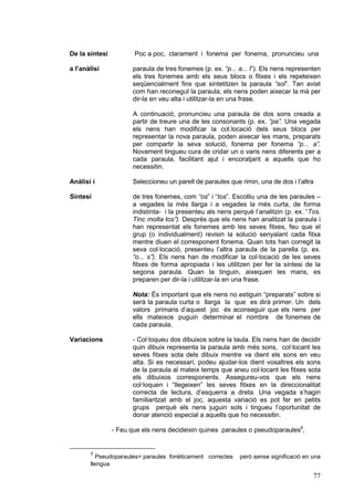 De la síntesi

Poc a poc, clarament i fonema per fonema, pronuncieu una

a l’anàlisi

paraula de tres fonemes (p. ex. “p... a... l”). Els nens representen
els tres fonemes amb els seus blocs o fitxes i els repeteixen
seqüencialment fins que sintetitzen la paraula “sol”. Tan aviat
com han reconegut la paraula, els nens poden aixecar la mà per
dir-la en veu alta i utilitzar-la en una frase.
A continuació, pronuncieu una paraula de dos sons creada a
partir de treure una de les consonants (p. ex. “pa”. Una vegada
els nens han modificar la col.locació dels seus blocs per
representar la nova paraula, poden aixecar les mans, preparats
per compartir la seva solució, fonema per fonema “p... a”.
Novament tingueu cura de cridar un o varis nens diferents per a
cada paraula, facilitant ajut i encoratjant a aquells que ho
necessitin.

Anàlisi i

Seleccioneu un parell de paraules que rimin, una de dos i l’altra

Síntesi

de tres fonemes, com “os” i “tos”. Escolliu una de les paraules –
a vegades la més llarga i a vegades la més curta, de forma
indistinta- i la presenteu als nens perquè l’analitzin (p. ex. “Tos.
Tinc molta tos”). Després que els nens han analitzat la paraula i
han representat els fonemes amb les seves fitxes, feu que el
grup (o individualment) revisin la solució senyalant cada fitxa
mentre diuen el corresponent fonema. Quan tots han corregit la
seva col·locació, presenteu l’altra paraula de la parella (p. ex.
“o... s”). Els nens han de modificar la col·locació de les seves
fitxes de forma apropiada i les utilitzen per fer la síntesi de la
segona paraula. Quan la tinguin, aixequen les mans, es
preparen per dir-la i utilitzar-la en una frase.
Nota: És important que els nens no estiguin “preparats” sobre si
serà la paraula curta o llarga la que es dirà primer. Un dels
valors primaris d’aquest joc és aconseguir que els nens per
ells mateixos puguin determinar el nombre de fonemes de
cada paraula.

Variacions

- Col·loqueu dos dibuixos sobre la taula. Els nens han de decidir
quin dibuix representa la paraula amb més sons, col·locant les
seves fitxes sota dels dibuix mentre va dient els sons en veu
alta. Si es necessari, podeu ajudar-los dient vosaltres els sons
de la paraula al mateix temps que aneu col·locant les fitxes sota
els dibuixos corresponents. Assegureu-vos que els nens
col·loquen i “llegeixen” les seves fitxes en la direccionalitat
correcta de lectura, d’esquerra a dreta. Una vegada s’hagin
familiaritzat amb el joc, aquesta variació es pot fer en petits
grups perquè els nens juguin sols i tingueu l’oportunitat de
donar atenció especial a aquells que ho necessitin.
- Feu que els nens decideixin quines paraules o pseudoparaules8,

8

Pseudoparaules= paraules fonèticament correctes
llengua

però sense significació en una

77

 