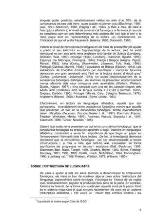 singular poder predictiu, estadistícament validat en més d’un 50%, de la
competència lectora dels nens quan acaben el primer grau (Blachman, 1991;
Juel, 1991; Stanovich, 1986; Wagner i alt., 1994). A més a més, de cara a
l’escriptura alfabètica, el nivell de consciència fonològica a l’entrada a l’escola
es considera com un dels determinants més potents del èxit que el nen o la
nena pugui tenir en l’aprenentatge de la lectura –o, contràriament, en
l’indicador de que ell o ella fracassarà- (Adams, 1990; Stanovich, 1986).
Valorar el nivell de consciència fonològica en els nens de preescolar pot ajudar
a predir el seu èxit futur en l’aprenentatge de la lectura; això ha estat
demostrat no tan sols amb nens anglesos sinó també de Suècia (Lundberg,
Olofsson, Wall, 1980); Noruega (Hoien, Lundberg, Stanovich, Bjaalid, 1995);
Espanya (de Manrique, Gramigna, 1984); França i Bèlgica (Alegria, Pignot,
Morais, 1982); Itàlia (Cossu, Shankweiler, Liberman, Tola, Katz, 1988);
Portugal (Cardoso-Martins, 1995); i estudiants de Rússia (Elkonin, 1973). Les
valoracions de l’habilitat d’estudiants per discriminar i manipular fonemes
demostren una gran correlació amb l’èxit en la lectura durant el dotzè grau1
(Calfee, Lindamood, Lindamood, 1973). Un pobre desenvolupament de la
consciència fonològica distingeix als alumnes de preescolar econòmicament
menys afavorits dels seus companys més avantatjats (Wallach, Wallach,
Dozier, Kaplan, 1977) i s’ha senyalat com una de les característiques dels
adults amb problemes amb la llengua escrita a EE.UU (Liberman, Rubin,
Duques, Carlisle, 1985); Portugal (Morais, Cary, Çalegria, Bertelson, 1979);
Anglaterra (Marcel, 1980); i Austràlia (Byrne, Ledez, 1983).
Efectivament, en lectors de llenguatges alfabètics, aquells que són
competents, invariablement tenen consciència fonològica mentre que aquells
que presenten un buit en la consciència fonològica, també invariablement
tenen dificultats (Foorman, Francis, Beeler i al., 1997); Foorman, Francis,
Fletcher, Winikates, Mehta, 1997); Foorman, Francis, Shaywitz i al., 1997;
Stanovich, 1986; Tunner, Nesdale, 1985).
Sabent que molts nens presenten un buit en la consciència fonològica i que la
consciència fonològica és crítica per aprendre a llegir i escriure en llenguatges
alfabètics, comencem a veure la importància de que tingui un paper en
l’ensenyament i formació dels futurs lectors. .De fet, la investigació demostra
clarament que la consciència fonològica pot ser desenvolupada a través
d’instruccions i, a més a més, que fent-ho així, s’acceleren de forma
significativa els progressos en lectura i escriptura (Ball, Blachman, 1991;
Blachman, Ball, Black, Tangel, 1994; Bradley, Bryan, 1983; Byrne, FieldingBarnsley, 1991, 1993, 1995; Castle, Riach, Nicho9lson, 1994; Cunningham,
1990; Lundberg i al., 1988; Wallach, Wallach, 1979; Williams, 1980).
SOBRE L’ESTRUCTURA DE LLENGUATGE
De cara a ajudar a tots els seus alumnes a desenvolupar la consciència
fonològica, els mestres han de conèixer alguna cosa sobre l’estructura del
llenguatge, especialment sobre fonologia. Fonologia és l’estudi de les regles
que, inconscientment, regulen la producció dels sons de la parla. En contrast,
fonètica és l’estudi de la forma com s’articulen aquests sons de la parla i fònic
és el sistema mitjançant el qual símbols representen els sons en un sistema
d’escriptura alfabètica. ( Per veure un resum dels símbols fonètics i les
1

Equivaldria al nostre segon Cicle de l’ESO

8

 