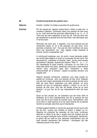 8E

Construint paraules de quatres sons

Objectiu

Ampliar l’anàlisi i la síntesi a paraules de quatre sons.

Activitat

Per fer aquest joc, repartiu quatre blocs o fitxes a cada nen i a
vosaltres mateixos. Comenceu dient una paraula de tres sons
(p. ex. “pal”) amb els tres sons ben diferenciats (p. ex. “p... a...l”)
i fent que els nens repeteixin el que heu dit. Tots els nens han
de representar la paraula amb els tres blocs i per demostrar que
hi ha tres sons.
Recordeu als nens que, a vegades, una nova paraula pot ser
construïda traient un so a les paraules de tres sons. Com
exemple, presenteu “pa”. Feu que els nens modifiquin els seus
blocs per representar “pa”. Una vegada s’hagi repassat la
solució, tornen a representar “pal”.
A continuació expliqueu que, tot sovint, noves paraules poden
ser construïdes afegint un quart so a paraules de tres sons. Per
demostrar-ho, presenteu la paraula “pala”, primer pronunciada
normalment i desprès, fonema per fonema “Pala. P... a... l... a”.
Per representar el quart fonema, col.loqueu un nou bloc a la
dreta dels altres tres blocs. Aleshores pronuncieu cada fonema
mentre aneu senyalant cada bloc, d’esquerra a dreta
(direccionalitat de la lectura) i repetiu la paraula sencera una
vegada més.
Seguint aquesta introducció, expliqueu que cada puzzle en
aquest joc comença amb una paraula de tres sons. Després
que els nens hagin representat amb èxit la paraula de tres sons
amb els seus blocs, presenteu una altra paraula. La nova
paraula cal que es construeixi afegint o traient un so de la
paraula de tres sons. Ells han de decidir quina és la nova
paraula i el que han de fer per representar-la amb els seus
blocs.
Quan es faci aquest joc, és important que els nens rebin el
feedback de la seva representació tant de la paraula de tres
sons com de la que resulti de quatres sons. Generalment, això
es fa dient a cada alumne el so de cada fonema de la paraula
mentre es senyala cada bloc que el representa.
El llistat següent facilita in nombre de paraules de tres sons amb
les de dos i quatre que resulten si traiem o afegim un so.
Desprès de presentar les paraules de tres sons, continueu
alternant a l’atzar la de dos o quatre sons de manera que els
nens no puguin anticipar quina vindrà a continuació. Novament,
la gràcia del joc està en que requereix implícitament que els
nens escoltin atentament els fonemes i reconeguin per ells
mateixos quants n’han sentit.

85

 