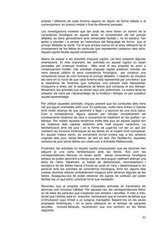 pròpies i diferents de cada fonema segons es diguin de forma aïllada o al
començament, en posició medial o final de diferents paraules.
Les investigacions mostren que tan aviat els nens tenen un domini de la
consciència fonològica en aquest sentit, el coneixement útil del principi
alfabètic es dona generalment amb remarcable facilitat i, no es estrany: han
après a escoltar i a pensar en l’estructura del llenguatge de forma que el
principi alfabètic te sentit. Tot el que encara manca en la seva utilització és el
coneixement de les lletres en particular que representen cadascun dels sons.
Aquest capítol facilita aquest coneixement.
Abans de passar a les activitats d’aquest capítol, cal tenir presents algunes
orientacions. El més important, les activitats en aquest capítol no estan
pensades per ensenyar fonètica. Més aviat el seu propòsit és previ a
l’ensenyament fonètic. Les activitats d’aquest capítol pretenen orientar els
nens perquè utilitzin la seva consciència fonològica per construir una
comprensió inicial de com funciona el principi alfabètic. L’objectiu és introduir
els nens en la noció de que cada fonema està representat per una lletra i que
la seqüència de fonemes que composa una paraula està representat,
d’esquerra a dreta, per la seqüència de lletres que composa el seu lletrejar.
Novament, les activitats que es donen aquí són preliminars. La vostra feina és
preparar els nens per l’aprenentatge de la fonètica i lletrejar no per substituir
aquest aprenentatge.
Per utilitzar aquestes activitats, tingueu present que les conductes dels nens
cal que siguin orientades amb cura. En particular, molts nens entren a l’escola
amb molta recança de que aprendre a llegir i a escriure és una dura tasca.
Com a conseqüència, alguns optaran per rebutjar completament els
coneixements fonèmics de cara a concentrar-se totalment en les grafies i en
lletrejar. Per resistir aquesta tendència molts dels jocs en aquest capítol són
els mateixos dels capítols anteriors amb molt poques variacions. La
familiarització amb els jocs i en la forma de jugar-los vol ser un ajut per
mantenir les funcions fonèmiques de les lletres en el mateix front conceptual.
En aquest mateix sentit, és convenient tornar enrera cap a les versions
originals dels jocs, sense lletres, de tant en tant. Per facilitar-ho, aquestes
versions de jocs sense lletres son citats com a Activitats Referencials.
Finalment, les activitats en aquest capítol pressuposen que els alumnes han
adquirit ja una certa familiarització amb les lletres. Així com les
correspondències lletra-so no tenen sentit sense consciència fonològica
tampoc es poden aprendre a menys que els nens puguin realment distingir una
lletra de l’altra. Idealment, el treball de denominació, reconeixement i
escriptura de les lletres hauria d’iniciar-se aviat en l’any i desenvolupar-lo en
paral.lel amb les activitats de consciència fonològica. Amb tot, alguns dels
vostres alumnes estaran probablement insegurs amb almenys algunes de les
lletres. Assegureu-vos de poder observar els signes de confusió per poder
facilitar-los un ajut extra i practicar tot el que necessitin.
Recordeu que el propòsit central d’aquestes activitats és transmetre als
alumnes com funciona l’alfabet. Per aquesta raó, les correspondències lletraso de totes les paraules que s’exploren son simples i senzilles. A més a més,
donat que l’èmfasi està en entendre, recomanem que el nombre de lletres que
s’introdueixin sigui limitat a un subgrup manejable. Basant-nos en les seves
propietats fonèmiques i en la seva utilització en el lletrejar de paraules
senzilles monosil.làbiques, recomanem que ens centrem en les lletres
següents:

92

 