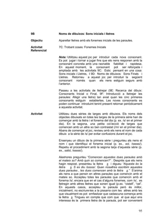 9B

Noms de dibuixos: Sons inicials i lletres

Objectiu

Aparellar lletres amb els fonemes inicials de les paraules.

Activitat
Referencial

7C: Trobant coses: Fonemes Inicials
Nota: Utilitzeu aquest joc per introduir cada nova consonant.
Es pot jugar i tornar a jugar fins que els nens responen amb la
consonant concreta amb una raonable fiabilitat i rapidesa.
En aquest moment, la consonant pot ser reforçada i
ampliada amb les activitats 9C: Estic pensant en una cosa:
Sons inicials i Lletres, I 9D: Noms de dibuixos: Sons Finals i
Lletres. Retorneu a aquest joc per introduir la següent
consonant només quan els nens estiguin segurs amb
l’anterior.
Passeu a les activitats de lletrejar (9E: Recerca del dibuix:
Consonants Inicial o Final, 9F: Introducció a lletrejar les
paraules: Afegir una lletra) tan aviat quan les cinc primeres
consonants estiguin establertes. Les noves consonants es
poden continuar introduint tenint present retornar periòdicament
a aquesta activitat.

Activitat

Utilitzeu dues sèries de targes amb dibuixos. Els noms dels
objectes dibuixats en totes les targes de la primera sèrie han de
començar amb la lletra i el fonema del dia (p. ex. /s/ en el primer
dia). En la segona, una petita col.lecció de targes que
comencen amb un altre so ben contrastat (/m/ en el primer dia).
Abans de començar el joc, reviseu amb els nens el nom de cada
dibuix a la sèrie de /s/ per evitar confusions durant el joc.
Ensenyeu un dibuix de la primera sèrie i pregunteu als nens el
nom i que identifiqui el fonema inicial (p. ex., sol, /sssss/).
Repetiu el procediment amb la segona tarja d’aquesta sèrie (p.
ex., sabó, /sssss/).
Aleshores pregunteu “Comencen aquestes dues paraules amb
el mateix so? Amb quin so comencen?” . Després que els nens
hagin respost, presenteu la lletra s i digueu “Aquesta és la
lletra
s. S es diu /sssss/. Quan nosaltres escribim aquestes
dues paraules , les dues comencen amb la lletra s.” S’anima
als nens a que pensin en altres paraules que comencin amb el
mateix so. Accepteu totes les paraules que comencin amb el
fonema /s/; encara que en el cas d’alguns fonemes, com /s/, es
lletregin amb altres lletres que sonen igual (p.ex. “cistell”, “cel”.
En aquests casos, accepteu la paraula però és millor,
inicialment, no escriure-les a la pissarra com les altres amb les
que visualment es pot emfasitzar que cadascuna comença amb
la lletra s. Tingueu en compte que com que el que aquí ens
interessa és la primera lletra de la paraula, pot ser convenient

95

 