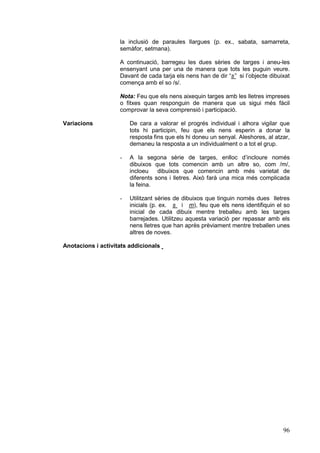 la inclusió de paraules llargues (p. ex., sabata, samarreta,
semàfor, setmana).
A continuació, barregeu les dues sèries de targes i aneu-les
ensenyant una per una de manera que tots les puguin veure.
Davant de cada tarja els nens han de dir “s” si l’objecte dibuixat
comença amb el so /s/.
Nota: Feu que els nens aixequin targes amb les lletres impreses
o fitxes quan responguin de manera que us sigui més fàcil
comprovar la seva comprensió i participació.
Variacions

De cara a valorar el progrés individual i alhora vigilar que
tots hi participin, feu que els nens esperin a donar la
resposta fins que els hi doneu un senyal. Aleshores, al atzar,
demaneu la resposta a un individualment o a tot el grup.
-

A la segona sèrie de targes, enlloc d’incloure només
dibuixos que tots comencin amb un altre so, com /m/,
incloeu dibuixos que comencin amb més varietat de
diferents sons i lletres. Això farà una mica més complicada
la feina.

-

Utilitzant sèries de dibuixos que tinguin només dues lletres
inicials (p. ex. s i m), feu que els nens identifiquin el so
inicial de cada dibuix mentre treballeu amb les targes
barrejades. Utilitzeu aquesta variació per repassar amb els
nens lletres que han après prèviament mentre treballen unes
altres de noves.

Anotacions i activitats addicionals

96

 