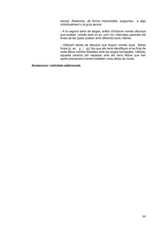 senyal. Aleshores, de forma imprevisible, pregunteu
individualment o al grup sencer.

a algú

- A la segona sèrie de targes, enlloc d’incloure només dibuixos
que acaben només amb un so, com /m/, intercaleu paraules els
finals de les quals acaben amb diferents sons i lletres.
- Utilitzant sèries de dibuixos que tinguin només dues lletres
finals (p. ex. s i m), feu que els nens identifiquin el so final de
cada dibuix mentre treballeu amb les targes barrejades. Utilitzeu
aquesta variació per repassar amb els nens lletres que han
après prèviament mentre treballen unes altres de noves.
Anotacions i activitats addicionals

99

 