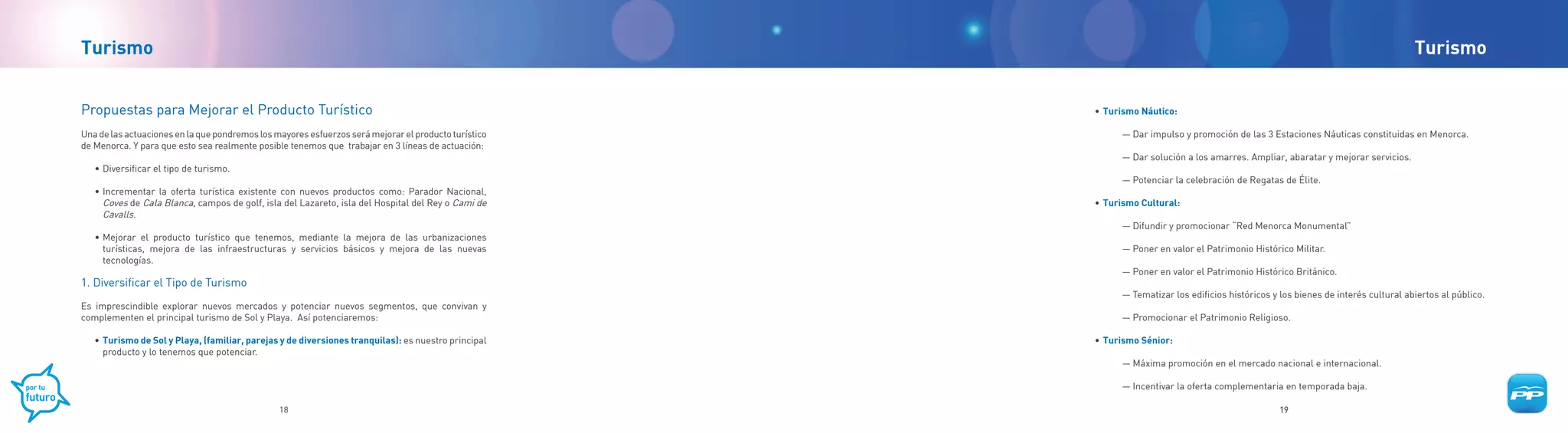 Turismo                                                                                                                                                                                 Turismo


Propuestas para Mejorar el Producto Turístico                                                         	   •	 Turismo Náutico:

Una de las actuaciones en la que pondremos los mayores esfuerzos será mejorar el producto turístico             — Dar impulso y promoción de las 3 Estaciones Náuticas constituidas en Menorca.
de Menorca. Y para que esto sea realmente posible tenemos que trabajar en 3 líneas de actuación:
                                                                                                                — Dar solución a los amarres. Ampliar, abaratar y mejorar servicios.
   • Diversificar el tipo de turismo.
                                                                                                                — Potenciar la celebración de Regatas de Élite.
   • Incrementar la oferta turística existente con nuevos productos como: Parador Nacional,
     Coves de Cala Blanca, campos de golf, isla del Lazareto, isla del Hospital del Rey o Cami de         •	 Turismo Cultural:
     Cavalls.
                                                                                                                — Difundir y promocionar “Red Menorca Monumental”
   • Mejorar el producto turístico que tenemos, mediante la mejora de las urbanizaciones
     turísticas, mejora de las infraestructuras y servicios básicos y mejora de las nuevas                      — Poner en valor el Patrimonio Histórico Militar.
     tecnologías.
                                                                                                                — Poner en valor el Patrimonio Histórico Británico.
1. Diversificar el Tipo de Turismo
                                                                                                                — Tematizar los edificios históricos y los bienes de interés cultural abiertos al público.
Es imprescindible explorar nuevos mercados y potenciar nuevos segmentos, que convivan y
complementen el principal turismo de Sol y Playa. Así potenciaremos:                                            — Promocionar el Patrimonio Religioso.

   •	 Turismo de Sol y Playa, (familiar, parejas y de diversiones tranquilas): es nuestro principal   	   •	 Turismo Sénior:
      producto y lo tenemos que potenciar.
                                                                                                                — Máxima promoción en el mercado nacional e internacional.

                                                                                                                — Incentivar la oferta complementaria en temporada baja.

                                                18                                                                                                     19
 
