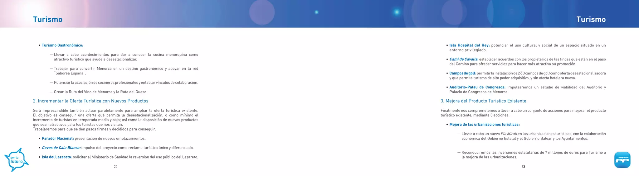 Turismo                                                                                                                                                                                      Turismo


	   •	 Turismo Gastronómico:                                                                                  • Isla Hospital del Rey: potenciar el uso cultural y social de un espacio situado en un
                                                                                                                entorno privilegiado.
          — Llevar a cabo acontecimientos para dar a conocer la cocina menorquina como
            atractivo turístico que ayude a desestacionalizar.                                            	   •	 Camí de Cavalls: establecer acuerdos con los propietarios de las fincas que están en el paso
                                                                                                                 del Camino para ofrecer servicios para hacer más atractiva su promoción.
          — Trabajar para convertir Menorca en un destino gastronómico y apoyar en la red
            “Saborea España”.                                                                             	   • Campos de golf: permitir la instalación de 2 ó 3 campos de golf como oferta desestacionalizadora
                                                                                                                y que permita turismo de alto poder adquisitivo, y sin oferta hotelera nueva.
          — Potenciar la asociación de cocineros profesionales y entablar vínculos de colaboración.
                                                                                                          	   •	 Auditorio-Palau de Congresos: Impulsaremos un estudio de viabilidad del Auditorio y
          — Crear la Ruta del Vino de Menorca y la Ruta del Queso.                                               Palacio de Congresos de Menorca.

2. Incrementar la Oferta Turística con Nuevos Productos                                                   3. Mejora del Producto Turistico Existente

Será imprescindible también actuar paralelamente para ampliar la oferta turística existente.              Finalmente nos comprometemos a llevar a cabo un conjunto de acciones para mejorar el producto
El objetivo es conseguir una oferta que permita la desestacionalización, o como mínimo el                 turístico existente, mediante 3 acciones:
incremento de turistas en temporada media y baja; así como la disposición de nuevos productos
que sean atractivos para los turistas que nos visitan.                                                        •	 Mejora de las urbanizaciones turísticas:
Trabajaremos para que se den pasos firmes y decididos para conseguir:
                                                                                                                    — Llevar a cabo un nuevo Pla Mirall en las urbanizaciones turísticas, con la colaboración
    •	 Parador Nacional: presentación de nuevos emplazamientos.                                                       económica del Gobierno Estatal y el Gobierno Balear y los Ayuntamientos.

    •	 Coves de Cala Blanca: impulso del proyecto como reclamo turístico único y diferenciado.
                                                                                                                    — Reconduciremos las inversiones estatutarias de 7 millones de euros para Turismo a
    •	 Isla del Lazareto: solicitar al Ministerio de Sanidad la reversión del uso público del Lazareto.               la mejora de las urbanizaciones.

                                                  22                                                                                                        23
 