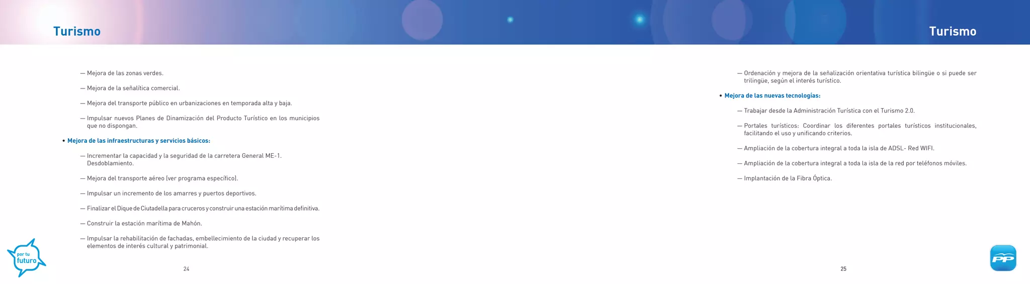 Turismo                                                                                                                                                                              Turismo


       — Mejora de las zonas verdes.                                                                          — Ordenación y mejora de la señalización orientativa turística bilingüe o si puede ser
                                                                                                                trilingüe, según el interés turístico.
       — Mejora de la señalítica comercial.
                                                                                                        •	 Mejora de las nuevas tecnologías:
       — Mejora del transporte público en urbanizaciones en temporada alta y baja.
                                                                                                              — Trabajar desde la Administración Turística con el Turismo 2.0.
       — Impulsar nuevos Planes de Dinamización del Producto Turístico en los municipios
         que no dispongan.                                                                                    — Portales turísticos: Coordinar los diferentes portales turísticos institucionales,
                                                                                                                facilitando el uso y unificando criterios.
 •	 Mejora de las infraestructuras y servicios básicos:
                                                                                                              — Ampliación de la cobertura integral a toda la isla de ADSL- Red WIFI.
       — Incrementar la capacidad y la seguridad de la carretera General ME-1.
         Desdoblamiento.                                                                                      — Ampliación de la cobertura integral a toda la isla de la red por teléfonos móviles.

       — Mejora del transporte aéreo (ver programa específico).                                               — Implantación de la Fibra Óptica.

       — Impulsar un incremento de los amarres y puertos deportivos.

       — Finalizar el Dique de Ciutadella para cruceros y construir una estación marítima definitiva.

       — Construir la estación marítima de Mahón.

       — Impulsar la rehabilitación de fachadas, embellecimiento de la ciudad y recuperar los
         elementos de interés cultural y patrimonial.


                                               24                                                                                                   25
 