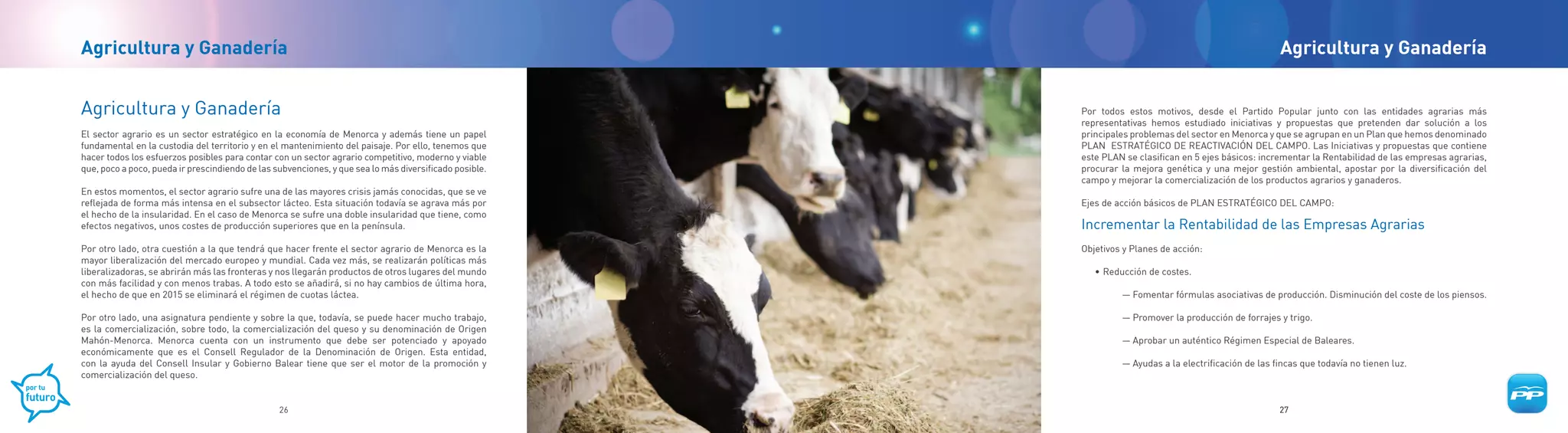 Agricultura y Ganadería                                                                                                                                Agricultura y Ganadería


Agricultura y Ganadería                                                                                 Por todos estos motivos, desde el Partido Popular junto con las entidades agrarias más
                                                                                                        representativas hemos estudiado iniciativas y propuestas que pretenden dar solución a los
El sector agrario es un sector estratégico en la economía de Menorca y además tiene un papel            principales problemas del sector en Menorca y que se agrupan en un Plan que hemos denominado
fundamental en la custodia del territorio y en el mantenimiento del paisaje. Por ello, tenemos que      PLAN ESTRATÉGICO DE REACTIVACIÓN DEL CAMPO. Las Iniciativas y propuestas que contiene
hacer todos los esfuerzos posibles para contar con un sector agrario competitivo, moderno y viable      este PLAN se clasifican en 5 ejes básicos: incrementar la Rentabilidad de las empresas agrarias,
que, poco a poco, pueda ir prescindiendo de las subvenciones, y que sea lo más diversificado posible.   procurar la mejora genética y una mejor gestión ambiental, apostar por la diversificación del
                                                                                                        campo y mejorar la comercialización de los productos agrarios y ganaderos.
En estos momentos, el sector agrario sufre una de las mayores crisis jamás conocidas, que se ve
reflejada de forma más intensa en el subsector lácteo. Esta situación todavía se agrava más por         Ejes de acción básicos de PLAN ESTRATÉGICO DEL CAMPO:
el hecho de la insularidad. En el caso de Menorca se sufre una doble insularidad que tiene, como
efectos negativos, unos costes de producción superiores que en la península.                            Incrementar la Rentabilidad de las Empresas Agrarias
Por otro lado, otra cuestión a la que tendrá que hacer frente el sector agrario de Menorca es la        Objetivos y Planes de acción:
mayor liberalización del mercado europeo y mundial. Cada vez más, se realizarán políticas más
liberalizadoras, se abrirán más las fronteras y nos llegarán productos de otros lugares del mundo          • Reducción de costes.
con más facilidad y con menos trabas. A todo esto se añadirá, si no hay cambios de última hora,
el hecho de que en 2015 se eliminará el régimen de cuotas láctea.                                                — Fomentar fórmulas asociativas de producción. Disminución del coste de los piensos.

Por otro lado, una asignatura pendiente y sobre la que, todavía, se puede hacer mucho trabajo,                   — Promover la producción de forrajes y trigo.
es la comercialización, sobre todo, la comercialización del queso y su denominación de Origen
Mahón-Menorca. Menorca cuenta con un instrumento que debe ser potenciado y apoyado                               — Aprobar un auténtico Régimen Especial de Baleares.
económicamente que es el Consell Regulador de la Denominación de Origen. Esta entidad,
con la ayuda del Consell Insular y Gobierno Balear tiene que ser el motor de la promoción y                      — Ayudas a la electrificación de las fincas que todavía no tienen luz.
comercialización del queso.


                                                 26                                                                                                    27
 