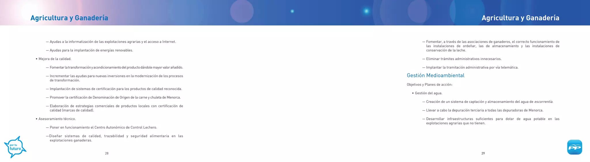 Agricultura y Ganadería                                                                                                                           Agricultura y Ganadería


       — Ayudas a la informatización de las explotaciones agrarias y el acceso a Internet.                   — Fomentar, a través de las asociaciones de ganaderos, el correcto funcionamiento de
                                                                                                               las instalaciones de ordeñar, las de almacenamiento y las instalaciones de
       — Ayudas para la implantación de energías renovables.                                                   conservación de la leche.

 • Mejora de la calidad.                                                                                     — Eliminar trámites administrativos innecesarios.

       — Fomentar la transformación y acondicionamiento del producto dándole mayor valor añadido.            — Implantar la tramitación administrativa por vía telemática.

       — Incrementar las ayudas para nuevas inversiones en la modernización de los procesos         Gestión Medioambiental
         de transformación.
                                                                                                    Objetivos y Planes de acción:
       — Implantación de sistemas de certificación para los productos de calidad reconocida.
                                                                                                       • Gestión del agua.
       — Promover la certificación de Denominación de Origen de la carne y chuleta de Menorca.
                                                                                                             — Creación de un sistema de captación y almacenamiento del agua de escorrentía.
       — Elaboración de estrategias comerciales de productos locales con certificación de
         calidad (marcas de calidad).                                                                        — Llevar a cabo la depuración terciaria a todas las depuradoras de Menorca.

 • Asesoramiento técnico.                                                                                    — Desarrollar infraestructuras suficientes para dotar de agua potable en las
                                                                                                               explotaciones agrarias que no tienen.
       — Poner en funcionamiento el Centro Autonómico de Control Lechero.

       —Diseñar sistemas de calidad, trazabilidad y seguridad alimentaria en las
        explotaciones ganaderas.


                                             28                                                                                                   29
 