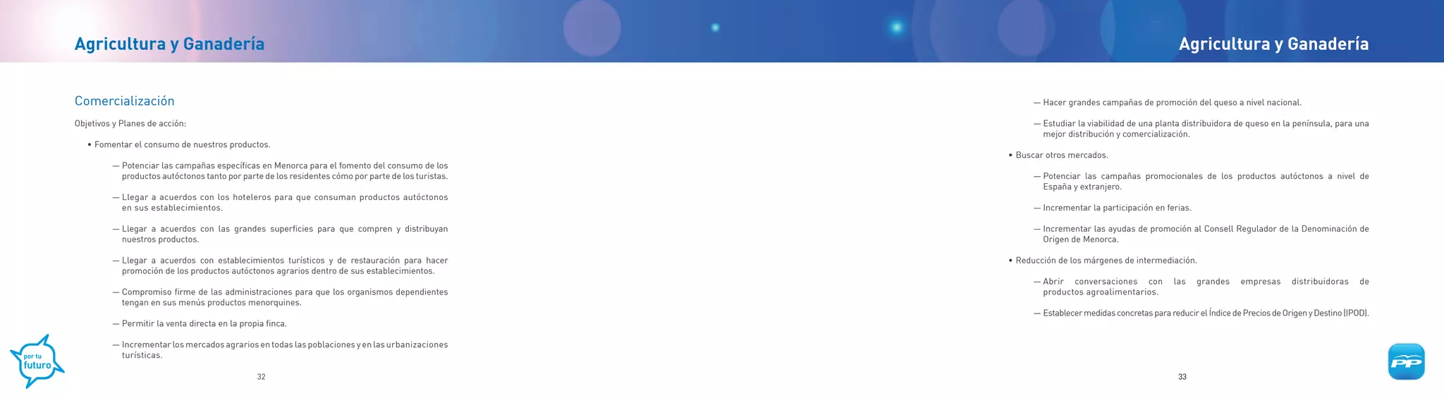 Agricultura y Ganadería                                                                                                                          Agricultura y Ganadería


Comercialización                                                                                          — Hacer grandes campañas de promoción del queso a nivel nacional.

Objetivos y Planes de acción:                                                                             — Estudiar la viabilidad de una planta distribuidora de queso en la península, para una
                                                                                                            mejor distribución y comercialización.
   • Fomentar el consumo de nuestros productos.
                                                                                                    • Buscar otros mercados.
         — Potenciar las campañas específicas en Menorca para el fomento del consumo de los
           productos autóctonos tanto por parte de los residentes cómo por parte de los turistas.         — Potenciar las campañas promocionales de los productos autóctonos a nivel de
                                                                                                            España y extranjero.
         — Llegar a acuerdos con los hoteleros para que consuman productos autóctonos
           en sus establecimientos.                                                                       — Incrementar la participación en ferias.

         — Llegar a acuerdos con las grandes superficies para que compren y distribuyan                   — Incrementar las ayudas de promoción al Consell Regulador de la Denominación de
           nuestros productos.                                                                              Origen de Menorca.

         — Llegar a acuerdos con establecimientos turísticos y de restauración para hacer           • Reducción de los márgenes de intermediación.
           promoción de los productos autóctonos agrarios dentro de sus establecimientos.
                                                                                                          — Abrir conversaciones con            las   grandes     empresas      distribuidoras     de
         — Compromiso firme de las administraciones para que los organismos dependientes                    productos agroalimentarios.
           tengan en sus menús productos menorquines.
                                                                                                          — Establecer medidas concretas para reducir el Índice de Precios de Origen y Destino (IPOD).
         — Permitir la venta directa en la propia finca.

         — Incrementar los mercados agrarios en todas las poblaciones y en las urbanizaciones
           turísticas.

                                               32                                                                                                33
 