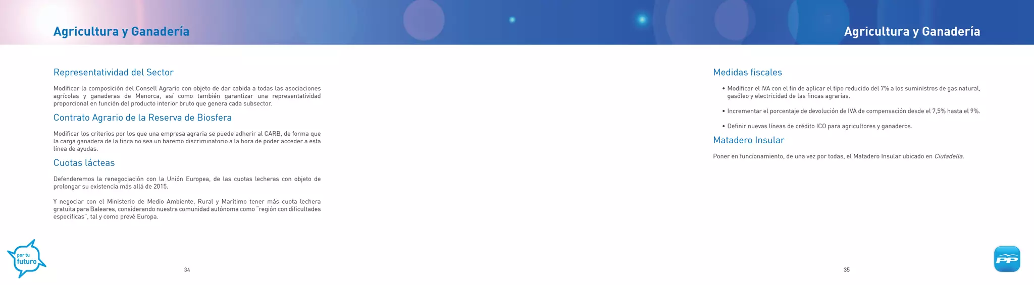 Agricultura y Ganadería                                                                                                                             Agricultura y Ganadería


Representatividad del Sector                                                                       Medidas fiscales
Modificar la composición del Consell Agrario con objeto de dar cabida a todas las asociaciones        • Modificar el IVA con el fin de aplicar el tipo reducido del 7% a los suministros de gas natural,
agrícolas y ganaderas de Menorca, así como también garantizar una representatividad                     gasóleo y electricidad de las fincas agrarias.
proporcional en función del producto interior bruto que genera cada subsector.
                                                                                                      • Incrementar el porcentaje de devolución de IVA de compensación desde el 7,5% hasta el 9%.
Contrato Agrario de la Reserva de Biosfera
                                                                                                      • Definir nuevas líneas de crédito ICO para agricultores y ganaderos.
Modificar los criterios por los que una empresa agraria se puede adherir al CARB, de forma que
la carga ganadera de la finca no sea un baremo discriminatorio a la hora de poder acceder a esta   Matadero Insular
línea de ayudas.
                                                                                                   Poner en funcionamiento, de una vez por todas, el Matadero Insular ubicado en Ciutadella.
Cuotas lácteas
Defenderemos la renegociación con la Unión Europea, de las cuotas lecheras con objeto de
prolongar su existencia más allá de 2015.

Y negociar con el Ministerio de Medio Ambiente, Rural y Marítimo tener más cuota lechera
gratuita para Baleares, considerando nuestra comunidad autónoma como “región con dificultades
específicas”, tal y como prevé Europa.




                                              34                                                                                                    35
 