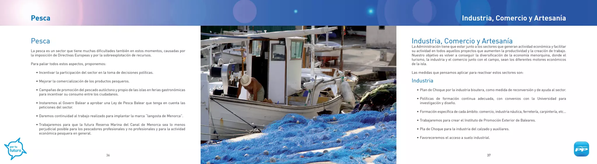 Pesca                                                                                                                               Industria, Comercio y Artesanía


Pesca                                                                                               Industria, Comercio y Artesanía
                                                                                                    La Administración tiene que estar junto a los sectores que generan actividad económica y facilitar
La pesca es un sector que tiene muchas dificultades también en estos momentos, causadas por         su actividad en todos aquellos proyectos que aumenten la productividad y la creación de trabajo.
la imposición de Directivas Europeas y por la sobreexplotación de recursos.                         Nuestro objetivo es volver a conseguir la diversificación de la economía menorquina, donde el
                                                                                                    turismo, la industria y el comercio junto con el campo, sean los diferentes motores económicos
Para paliar todos estos aspectos, proponemos:                                                       de la isla.

   • Incentivar la participación del sector en la toma de decisiones políticas.                     Las medidas que pensamos aplicar para reactivar estos sectores son:

   • Mejorar la comercialización de los productos pesqueros.                                        Industria
   • Campañas de promoción del pescado autóctono y propio de las islas en ferias gastronómicas         • Plan de Choque por la industria bisutera, como medida de reconversión y de ayuda al sector.
     para incentivar su consumo entre los ciudadanos.
                                                                                                       • Políticas de formación continua adecuada, con convenios con la Universidad para
   • Instaremos al Govern Balear a aprobar una Ley de Pesca Balear que tenga en cuenta las               investigación y diseño.
     peticiones del sector.
                                                                                                       • Formación específica de cada ámbito: comercio, industria náutica, ferretería, carpintería, etc…
   • Daremos continuidad al trabajo realizado para implantar la marca “langosta de Menorca”.
                                                                                                       • Trabajaremos para crear el Instituto de Promoción Exterior de Baleares.
   • Trabajaremos para que la futura Reserva Marina del Canal de Menorca sea lo menos
     perjudicial posible para los pescadores profesionales y no profesionales y para la actividad      • Pla de Choque para la industria del calzado y auxiliares.
     económica pesquera en general.
                                                                                                       • Favoreceremos el acceso a suelo industrial.



                                                36                                                                                                  37
 
