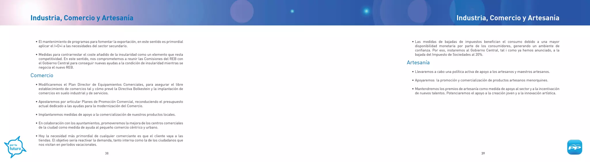 Industria, Comercio y Artesanía                                                                                                 Industria, Comercio y Artesanía


 • El mantenimiento de programas para fomentar la exportación, en este sentido es primordial        • Las medidas de bajadas de impuestos benefician el consumo debido a una mayor
   aplicar el I+D+i a las necesidades del sector secundario.                                          disponibilidad monetaria por parte de los consumidores, generando un ambiente de
                                                                                                      confianza. Por eso, instaremos al Gobierno Central, tal i como ya hemos anunciado, a la
 • Medidas para contrarrestar el coste añadido de la insularidad como un elemento que resta           bajada del Impuesto de Sociedades al 20%.
   competitividad. En este sentido, nos comprometemos a reunir las Comisiones del REB con
   el Gobierno Central para conseguir nuevas ayudas a la condición de insularidad mientras se     Artesanía
   negocia el nuevo REB.
                                                                                                    • Llevaremos a cabo una política activa de apoyo a los artesanos y maestros artesanos.
Comercio
                                                                                                    • Apoyaremos la promoción y comercialización de productos artesanos menorquines.
 • Modificaremos el Plan Director de Equipamientos Comerciales, para asegurar el libre
   establecimiento de comercios tal y cómo prevé la Directiva Bolkestein y la implantación de       • Mantendremos los premios de artesanía como medida de apoyo al sector y a la incentivación
   comercios en suelo industrial y de servicios.                                                      de nuevos talentos. Potenciaremos el apoyo a la creación joven y a la innovación artística.

 • Apostaremos por articular Planes de Promoción Comercial, reconduciendo el presupuesto
   actual dedicado a las ayudas para la modernización del Comercio.

 • Implantaremos medidas de apoyo a la comercialización de nuestros productos locales.

 • En colaboración con los ayuntamientos, promoveremos la mejora de los centros comerciales
   de la ciudad como medida de ayuda al pequeño comercio céntrico y urbano.

 • Hoy la necesidad más primordial de cualquier comerciante es que el cliente vaya a las
   tiendas. El objetivo sería reactivar la demanda, tanto interna como la de los ciudadanos que
   nos visitan en períodos vacacionales.

                                             38                                                                                                39
 