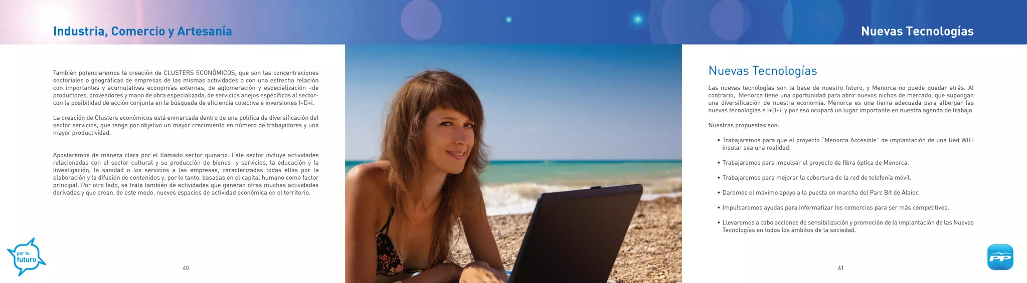 Industria, Comercio y Artesanía                                                                                                                           Nuevas Tecnologías


También potenciaremos la creación de CLUSTERS ECONÓMICOS, que son las concentraciones               Nuevas Tecnologías
sectoriales o geográficas de empresas de las mismas actividades o con una estrecha relación
con importantes y acumulativas economías externas, de aglomeración y especialización –de            Las nuevas tecnologías son la base de nuestro futuro, y Menorca no puede quedar atrás. Al
productores, proveedores y mano de obra especializada, de servicios anejos específicos al sector-   contrario, Menorca tiene una oportunidad para abrir nuevos nichos de mercado, que supongan
con la posibilidad de acción conjunta en la búsqueda de eficiencia colectiva e inversiones I+D+i.   una diversificación de nuestra economía. Menorca es una tierra adecuada para albergar las
                                                                                                    nuevas tecnologías e I+D+i, y por eso ocupará un lugar importante en nuestra agenda de trabajo.
La creación de Clusters económicos está enmarcada dentro de una política de diversificación del
sector servicios, que tenga por objetivo un mayor crecimiento en número de trabajadores y una       Nuestras propuestas son:
mayor productividad.
                                                                                                       • Trabajaremos para que el proyecto “Menorca Accesible” de implantación de una Red WIFI
                                                                                                         insular sea una realidad.
Apostaremos de manera clara por el llamado sector quinario. Este sector incluye actividades
relacionadas con el sector cultural y su producción de bienes y servicios, la educación y la           • Trabajaremos para impulsar el proyecto de fibra óptica de Menorca.
investigación, la sanidad o los servicios a las empresas, caracterizadas todas ellas por la
elaboración y la difusión de contenidos y, por lo tanto, basadas en el capital humano como factor      • Trabajaremos para mejorar la cobertura de la red de telefonía móvil.
principal. Por otro lado, se trata también de actividades que generan otras muchas actividades
derivadas y que crean, de este modo, nuevos espacios de actividad económica en el territorio.          • Daremos el máximo apoyo a la puesta en marcha del Parc Bit de Alaior.

                                                                                                       • Impulsaremos ayudas para informatizar los comercios para ser más competitivos.

                                                                                                       • Llevaremos a cabo acciones de sensibilización y promoción de la implantación de las Nuevas
                                                                                                         Tecnologías en todos los ámbitos de la sociedad.




                                               40                                                                                                 41
 