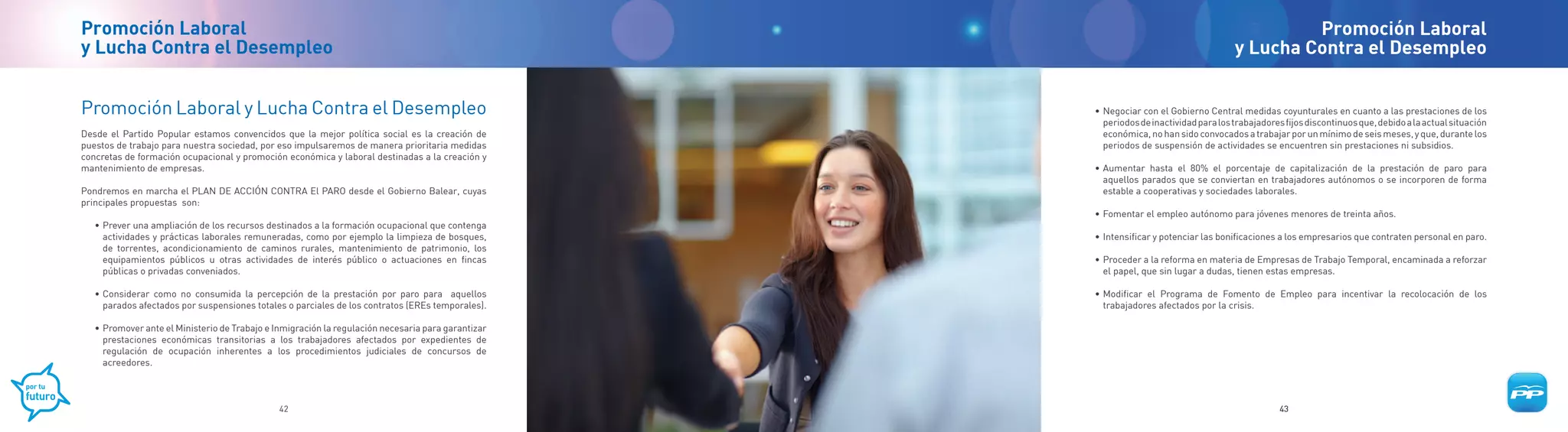 Promoción Laboral                                                                                                                               Promoción Laboral
y Lucha Contra el Desempleo                                                                                                            y Lucha Contra el Desempleo


Promoción Laboral y Lucha Contra el Desempleo                                                       • Negociar con el Gobierno Central medidas coyunturales en cuanto a las prestaciones de los
                                                                                                      periodos de inactividad para los trabajadores fijos discontinuos que, debido a la actual situación
Desde el Partido Popular estamos convencidos que la mejor política social es la creación de           económica, no han sido convocados a trabajar por un mínimo de seis meses, y que, durante los
puestos de trabajo para nuestra sociedad, por eso impulsaremos de manera prioritaria medidas          periodos de suspensión de actividades se encuentren sin prestaciones ni subsidios.
concretas de formación ocupacional y promoción económica y laboral destinadas a la creación y
mantenimiento de empresas.                                                                          • Aumentar hasta el 80% el porcentaje de capitalización de la prestación de paro para
                                                                                                      aquellos parados que se conviertan en trabajadores autónomos o se incorporen de forma
Pondremos en marcha el PLAN DE ACCIÓN CONTRA El PARO desde el Gobierno Balear, cuyas                  estable a cooperativas y sociedades laborales.
principales propuestas son:
                                                                                                    • Fomentar el empleo autónomo para jóvenes menores de treinta años.
   • Prever una ampliación de los recursos destinados a la formación ocupacional que contenga
     actividades y prácticas laborales remuneradas, como por ejemplo la limpieza de bosques,        • Intensificar y potenciar las bonificaciones a los empresarios que contraten personal en paro.
     de torrentes, acondicionamiento de caminos rurales, mantenimiento de patrimonio, los
     equipamientos públicos u otras actividades de interés público o actuaciones en fincas          • Proceder a la reforma en materia de Empresas de Trabajo Temporal, encaminada a reforzar
     públicas o privadas conveniados.                                                                 el papel, que sin lugar a dudas, tienen estas empresas.

   • Considerar como no consumida la percepción de la prestación por paro para aquellos             • Modificar el Programa de Fomento de Empleo para incentivar la recolocación de los
     parados afectados por suspensiones totales o parciales de los contratos (EREs temporales).       trabajadores afectados por la crisis.

   • Promover ante el Ministerio de Trabajo e Inmigración la regulación necesaria para garantizar
     prestaciones económicas transitorias a los trabajadores afectados por expedientes de
     regulación de ocupación inherentes a los procedimientos judiciales de concursos de
     acreedores.



                                               42                                                                                                  43
 