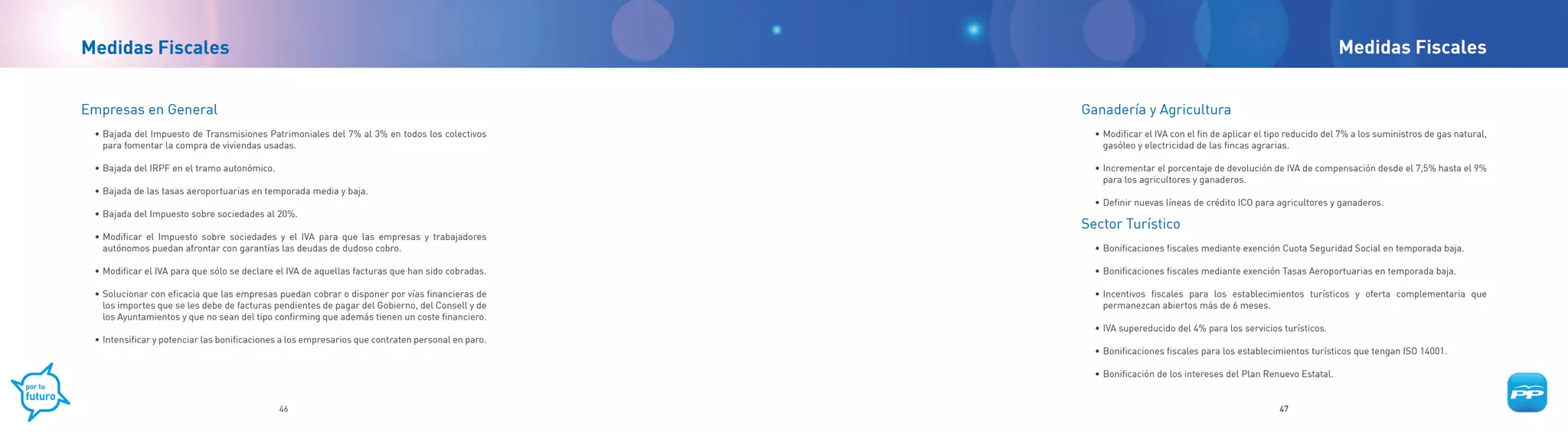 Medidas Fiscales                                                                                                                                                 Medidas Fiscales


Empresas en General                                                                                Ganadería y Agricultura
 • Bajada del Impuesto de Transmisiones Patrimoniales del 7% al 3% en todos los colectivos           • Modificar el IVA con el fin de aplicar el tipo reducido del 7% a los suministros de gas natural,
   para fomentar la compra de viviendas usadas.                                                        gasóleo y electricidad de las fincas agrarias.

 • Bajada del IRPF en el tramo autonómico.                                                           • Incrementar el porcentaje de devolución de IVA de compensación desde el 7,5% hasta el 9%
                                                                                                       para los agricultores y ganaderos.
 • Bajada de las tasas aeroportuarias en temporada media y baja.
                                                                                                     • Definir nuevas líneas de crédito ICO para agricultores y ganaderos.
 • Bajada del Impuesto sobre sociedades al 20%.
                                                                                                   Sector Turístico
 • Modificar el Impuesto sobre sociedades y el IVA para que las empresas y trabajadores
   autónomos puedan afrontar con garantías las deudas de dudoso cobro.                               • Bonificaciones fiscales mediante exención Cuota Seguridad Social en temporada baja.

 • Modificar el IVA para que sólo se declare el IVA de aquellas facturas que han sido cobradas.      • Bonificaciones fiscales mediante exención Tasas Aeroportuarias en temporada baja.

 • Solucionar con eficacia que las empresas puedan cobrar o disponer por vías financieras de         • Incentivos fiscales para los establecimientos turísticos y oferta complementaria que
   los importes que se les debe de facturas pendientes de pagar del Gobierno, del Consell y de         permanezcan abiertos más de 6 meses.
   los Ayuntamientos y que no sean del tipo confirming que además tienen un coste financiero.
                                                                                                     • IVA supereducido del 4% para los servicios turísticos.
 • Intensificar y potenciar las bonificaciones a los empresarios que contraten personal en paro.
                                                                                                     • Bonificaciones fiscales para los establecimientos turísticos que tengan ISO 14001.

                                                                                                     • Bonificación de los intereses del Plan Renuevo Estatal.


                                             46                                                                                                    47
 