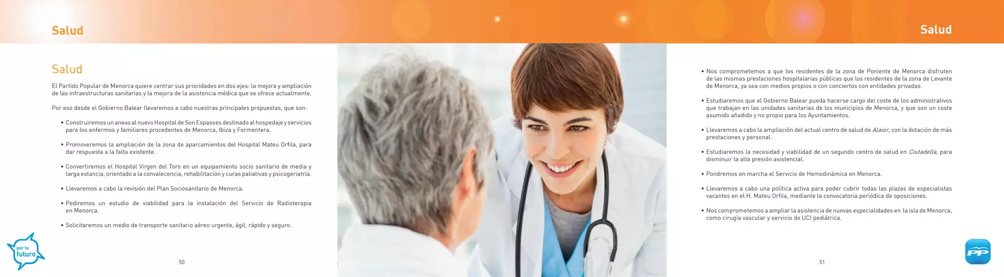 Salud                                                                                                                                                                                      Salud


Salud                                                                                                    • Nos comprometemos a que los residentes de la zona de Poniente de Menorca disfruten
                                                                                                           de las mismas prestaciones hospitalarias públicas que los residentes de la zona de Levante
El Partido Popular de Menorca quiere centrar sus prioridades en dos ejes: la mejora y ampliación           de Menorca, ya sea con medios propios o con conciertos con entidades privadas.
de las infraestructuras sanitarias y la mejora de la asistencia médica que se ofrece actualmente.
                                                                                                         • Estudiaremos que el Gobierno Balear pueda hacerse cargo del coste de los administrativos
Por eso desde el Gobierno Balear llevaremos a cabo nuestras principales propuestas, que son:               que trabajan en las unidades sanitarias de los municipios de Menorca, y que son un coste
                                                                                                           asumido añadido y no propio para los Ayuntamientos.
   • Construiremos un anexo al nuevo Hospital de Son Espasses destinado al hospedaje y servicios
     para los enfermos y familiares procedentes de Menorca, Ibiza y Formentera.                          • Llevaremos a cabo la ampliación del actual centro de salud de Alaior, con la dotación de más
                                                                                                           prestaciones y personal.
   • Promoveremos la ampliación de la zona de aparcamientos del Hospital Mateu Orfila, para
     dar respuesta a la falta existente.                                                                 • Estudiaremos la necesidad y viabilidad de un segundo centro de salud en Ciutadella, para
                                                                                                           disminuir la alta presión asistencial.
   • Convertiremos el Hospital Virgen del Toro en un equipamiento socio sanitario de media y
     larga estancia, orientado a la convalecencia, rehabilitación y curas paliativas y psicogeriatría.   • Pondremos en marcha el Servicio de Hemodinámica en Menorca.

   • Llevaremos a cabo la revisión del Plan Sociosanitario de Menorca.                                   • Llevaremos a cabo una política activa para poder cubrir todas las plazas de especialistas
                                                                                                           vacantes en el H. Mateu Orfila, mediante la convocatoria periódica de oposiciones.
   • Pediremos un estudio de viabilidad para la instalación del Servicio de Radioterapia
     en Menorca.                                                                                         • Nos comprometemos a ampliar la asistencia de nuevas especialidades en la isla de Menorca,
                                                                                                           como cirugía vascular y servicio de UCI pediátrica.
   • Solicitaremos un medio de transporte sanitario aéreo urgente, ágil, rápido y seguro.




                                                 50                                                                                                  51
 