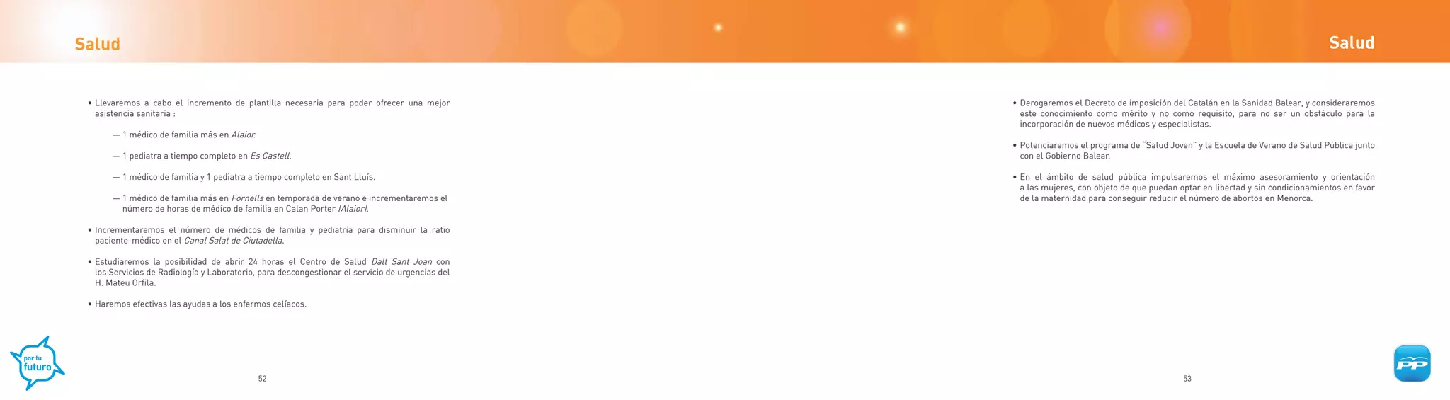 Salud                                                                                                                                                                             Salud


 • Llevaremos a cabo el incremento de plantilla necesaria para poder ofrecer una mejor            • Derogaremos el Decreto de imposición del Catalán en la Sanidad Balear, y consideraremos
   asistencia sanitaria :                                                                           este conocimiento como mérito y no como requisito, para no ser un obstáculo para la
                                                                                                    incorporación de nuevos médicos y especialistas.
       — 1 médico de familia más en Alaior.
                                                                                                  • Potenciaremos el programa de “Salud Joven” y la Escuela de Verano de Salud Pública junto
       — 1 pediatra a tiempo completo en Es Castell.                                                con el Gobierno Balear.

       — 1 médico de familia y 1 pediatra a tiempo completo en Sant Lluís.                        • En el ámbito de salud pública impulsaremos el máximo asesoramiento y orientación
                                                                                                    a las mujeres, con objeto de que puedan optar en libertad y sin condicionamientos en favor
       — 1 médico de familia más en Fornells en temporada de verano e incrementaremos el            de la maternidad para conseguir reducir el número de abortos en Menorca.
         número de horas de médico de familia en Calan Porter (Alaior).

 • Incrementaremos el número de médicos de familia y pediatría para disminuir la ratio
   paciente-médico en el Canal Salat de Ciutadella.

 • Estudiaremos la posibilidad de abrir 24 horas el Centro de Salud Dalt Sant Joan con
   los Servicios de Radiología y Laboratorio, para descongestionar el servicio de urgencias del
   H. Mateu Orfila.

 • Haremos efectivas las ayudas a los enfermos celíacos.




                                              52                                                                                             53
 