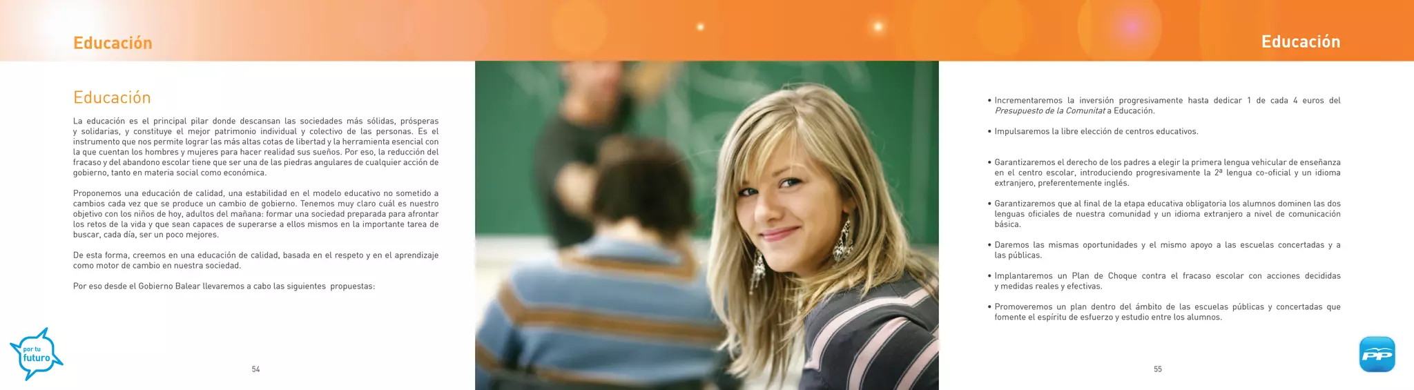 Educación                                                                                                                                                                Educación


Educación                                                                                          • Incrementaremos la inversión progresivamente hasta dedicar 1 de cada 4 euros del
                                                                                                     Presupuesto de la Comunitat a Educación.
La educación es el principal pilar donde descansan las sociedades más sólidas, prósperas
y solidarias, y constituye el mejor patrimonio individual y colectivo de las personas. Es el       • Impulsaremos la libre elección de centros educativos.
instrumento que nos permite lograr las más altas cotas de libertad y la herramienta esencial con
la que cuentan los hombres y mujeres para hacer realidad sus sueños. Por eso, la reducción del
fracaso y del abandono escolar tiene que ser una de las piedras angulares de cualquier acción de   • Garantizaremos el derecho de los padres a elegir la primera lengua vehicular de enseñanza
gobierno, tanto en materia social como económica.                                                    en el centro escolar, introduciendo progresivamente la 2ª lengua co-oficial y un idioma
                                                                                                     extranjero, preferentemente inglés.
Proponemos una educación de calidad, una estabilidad en el modelo educativo no sometido a
cambios cada vez que se produce un cambio de gobierno. Tenemos muy claro cuál es nuestro           • Garantizaremos que al final de la etapa educativa obligatoria los alumnos dominen las dos
objetivo con los niños de hoy, adultos del mañana: formar una sociedad preparada para afrontar       lenguas oficiales de nuestra comunidad y un idioma extranjero a nivel de comunicación
los retos de la vida y que sean capaces de superarse a ellos mismos en la importante tarea de        básica.
buscar, cada día, ser un poco mejores.
                                                                                                   • Daremos las mismas oportunidades y el mismo apoyo a las escuelas concertadas y a
De esta forma, creemos en una educación de calidad, basada en el respeto y en el aprendizaje         las públicas.
como motor de cambio en nuestra sociedad.
                                                                                                   • Implantaremos un Plan de Choque contra el fracaso escolar con acciones decididas
Por eso desde el Gobierno Balear llevaremos a cabo las siguientes propuestas:                        y medidas reales y efectivas.

                                                                                                   • Promoveremos un plan dentro del ámbito de las escuelas públicas y concertadas que
                                                                                                     fomente el espíritu de esfuerzo y estudio entre los alumnos.




                                              54                                                                                              55
 