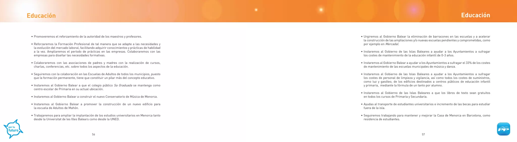 Educación                                                                                                                                                                 Educación


 • Promoveremos el reforzamiento de la autoridad de los maestros y profesores.                     • Urgiremos al Gobierno Balear la eliminación de barracones en las escuelas y a acelerar
                                                                                                     la construcción de las ampliaciones y/o nuevas escuelas pendientes y comprometidas, como
 • Reforzaremos la Formación Profesional de tal manera que se adapte a las necesidades y             por ejemplo en Mercadal.
   la evolución del mercado laboral, facilitando adquirir conocimientos y prácticas de habilidad
   a la vez. Ampliaremos el período de prácticas en las empresas. Colaboraremos con las            • Instaremos al Gobierno de las Islas Baleares a ayudar a los Ayuntamientos a sufragar
   empresas para diseñar las necesidades formativas.                                                 los costes de mantenimiento de la educación infantil de 0-3 años.

 • Colaboraremos con las asociaciones de padres y madres con la realización de cursos,             • Instaremos al Gobierno Balear a ayudar a los Ayuntamientos a sufragar el 33% de los costes
   charlas, conferencias, etc. sobre todos los aspectos de la educación.                             de mantenimiento de las escuelas municipales de música y danza.

 • Seguiremos con la colaboración en las Escuelas de Adultos de todos los municipios, puesto       • Instaremos al Gobierno de las Islas Baleares a ayudar a los Ayuntamientos a sufragar
   que la formación permanente, tiene que constituir un pilar más del concepto educativo.            los costes de personal de limpieza y vigilancia, así como todos los costes de suministros,
                                                                                                     como luz y gasóleo, de los edificios destinados a centros públicos de educación infantil
 • Instaremos al Gobierno Balear a que el colegio público Sa Graduada se mantenga como               y primaria, mediante la fórmula de un tanto por alumno.
   centro escolar de Primaria en su actual ubicación.
                                                                                                   • Instaremos al Gobierno de las Islas Baleares a que los libros de texto sean gratuitos
 • Instaremos al Gobierno Balear a construir el nuevo Conservatorio de Música de Menorca.            en todos los cursos de Primaria y Secundaria.

 • Instaremos al Gobierno Balear a promover la construcción de un nuevo edificio para              • Ayudas al transporte de estudiantes universitarios e incremento de las becas para estudiar
   la escuela de Adultos de Mahón.                                                                   fuera de la isla.

 • Trabajaremos para ampliar la implantación de los estudios universitarios en Menorca tanto       • Seguiremos trabajando para mantener y mejorar la Casa de Menorca en Barcelona, como
   desde la Universitat de les Illes Balears como desde la UNED.                                     residencia de estudiantes.



                                             56                                                                                               57
 