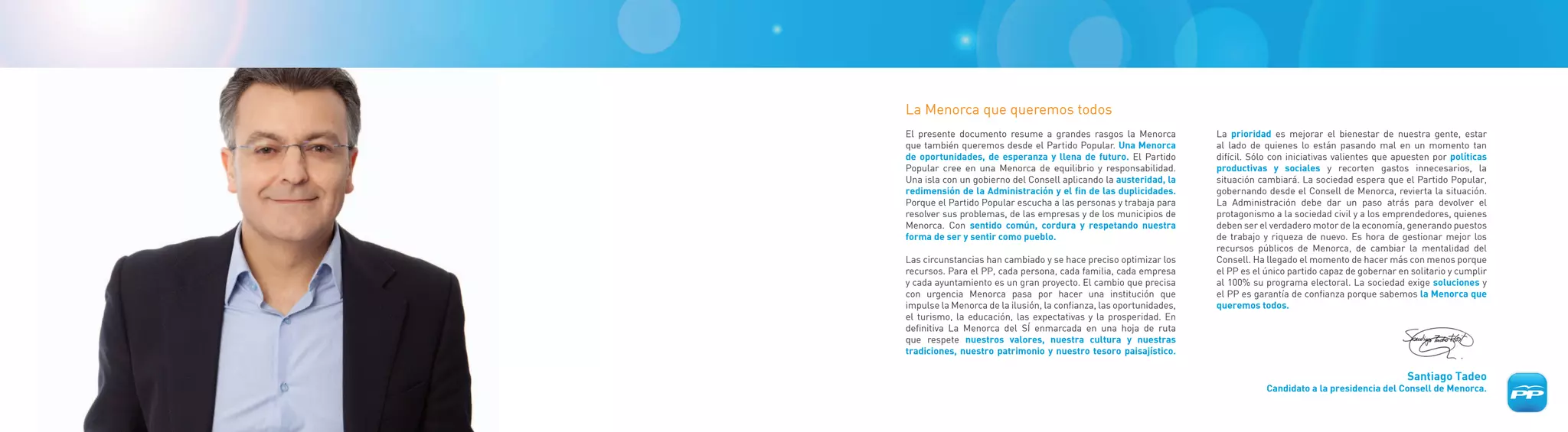 La Menorca que queremos todos
El presente documento resume a grandes rasgos la Menorca             La prioridad es mejorar el bienestar de nuestra gente, estar
que también queremos desde el Partido Popular. Una Menorca           al lado de quienes lo están pasando mal en un momento tan
de oportunidades, de esperanza y llena de futuro. El Partido         difícil. Sólo con iniciativas valientes que apuesten por políticas
Popular cree en una Menorca de equilibrio y responsabilidad.         productivas y sociales y recorten gastos innecesarios, la
Una isla con un gobierno del Consell aplicando la austeridad, la     situación cambiará. La sociedad espera que el Partido Popular,
redimensión de la Administración y el fin de las duplicidades.       gobernando desde el Consell de Menorca, revierta la situación.
Porque el Partido Popular escucha a las personas y trabaja para      La Administración debe dar un paso atrás para devolver el
resolver sus problemas, de las empresas y de los municipios de       protagonismo a la sociedad civil y a los emprendedores, quienes
Menorca. Con sentido común, cordura y respetando nuestra             deben ser el verdadero motor de la economía, generando puestos
forma de ser y sentir como pueblo.                                   de trabajo y riqueza de nuevo. Es hora de gestionar mejor los
                                                                     recursos públicos de Menorca, de cambiar la mentalidad del
Las circunstancias han cambiado y se hace preciso optimizar los      Consell. Ha llegado el momento de hacer más con menos porque
recursos. Para el PP, cada persona, cada familia, cada empresa       el PP es el único partido capaz de gobernar en solitario y cumplir
y cada ayuntamiento es un gran proyecto. El cambio que precisa       al 100% su programa electoral. La sociedad exige soluciones y
con urgencia Menorca pasa por hacer una institución que              el PP es garantía de confianza porque sabemos la Menorca que
impulse la Menorca de la ilusión, la confianza, las oportunidades,   queremos todos.
el turismo, la educación, las expectativas y la prosperidad. En
definitiva La Menorca del SÍ enmarcada en una hoja de ruta
que respete nuestros valores, nuestra cultura y nuestras
tradiciones, nuestro patrimonio y nuestro tesoro paisajístico.

                                                                                                                   Santiago Tadeo
                                                                                 Candidato a la presidencia del Consell de Menorca.
 