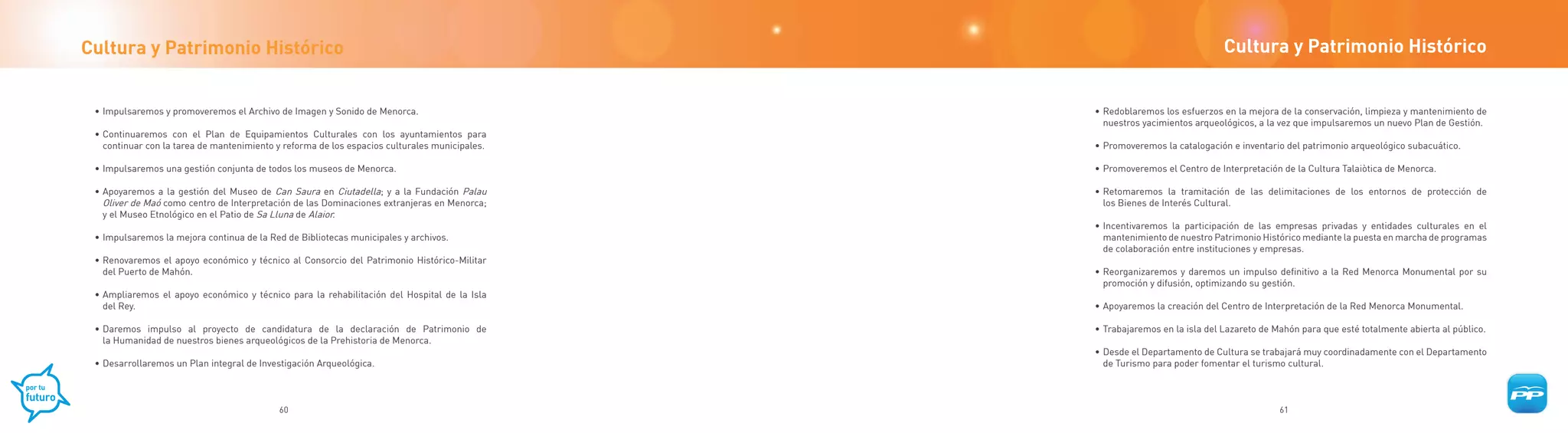 Cultura y Patrimonio Histórico                                                                                               Cultura y Patrimonio Histórico


 • Impulsaremos y promoveremos el Archivo de Imagen y Sonido de Menorca.                       • Redoblaremos los esfuerzos en la mejora de la conservación, limpieza y mantenimiento de
                                                                                                 nuestros yacimientos arqueológicos, a la vez que impulsaremos un nuevo Plan de Gestión.
 • Continuaremos con el Plan de Equipamientos Culturales con los ayuntamientos para
   continuar con la tarea de mantenimiento y reforma de los espacios culturales municipales.   • Promoveremos la catalogación e inventario del patrimonio arqueológico subacuático.

 • Impulsaremos una gestión conjunta de todos los museos de Menorca.                           • Promoveremos el Centro de Interpretación de la Cultura Talaiòtica de Menorca.

 • Apoyaremos a la gestión del Museo de Can Saura en Ciutadella; y a la Fundación Palau        • Retomaremos la tramitación de las delimitaciones de los entornos de protección de
   Oliver de Maó como centro de Interpretación de las Dominaciones extranjeras en Menorca;       los Bienes de Interés Cultural.
   y el Museo Etnológico en el Patio de Sa Lluna de Alaior.
                                                                                               • Incentivaremos la participación de las empresas privadas y entidades culturales en el
 • Impulsaremos la mejora continua de la Red de Bibliotecas municipales y archivos.              mantenimiento de nuestro Patrimonio Histórico mediante la puesta en marcha de programas
                                                                                                 de colaboración entre instituciones y empresas.
 • Renovaremos el apoyo económico y técnico al Consorcio del Patrimonio Histórico-Militar
   del Puerto de Mahón.                                                                        • Reorganizaremos y daremos un impulso definitivo a la Red Menorca Monumental por su
                                                                                                 promoción y difusión, optimizando su gestión.
 • Ampliaremos el apoyo económico y técnico para la rehabilitación del Hospital de la Isla
   del Rey.                                                                                    • Apoyaremos la creación del Centro de Interpretación de la Red Menorca Monumental.

 • Daremos impulso al proyecto de candidatura de la declaración de Patrimonio de               • Trabajaremos en la isla del Lazareto de Mahón para que esté totalmente abierta al público.
   la Humanidad de nuestros bienes arqueológicos de la Prehistoria de Menorca.
                                                                                               • Desde el Departamento de Cultura se trabajará muy coordinadamente con el Departamento
 • Desarrollaremos un Plan integral de Investigación Arqueológica.                               de Turismo para poder fomentar el turismo cultural.



                                           60                                                                                             61
 