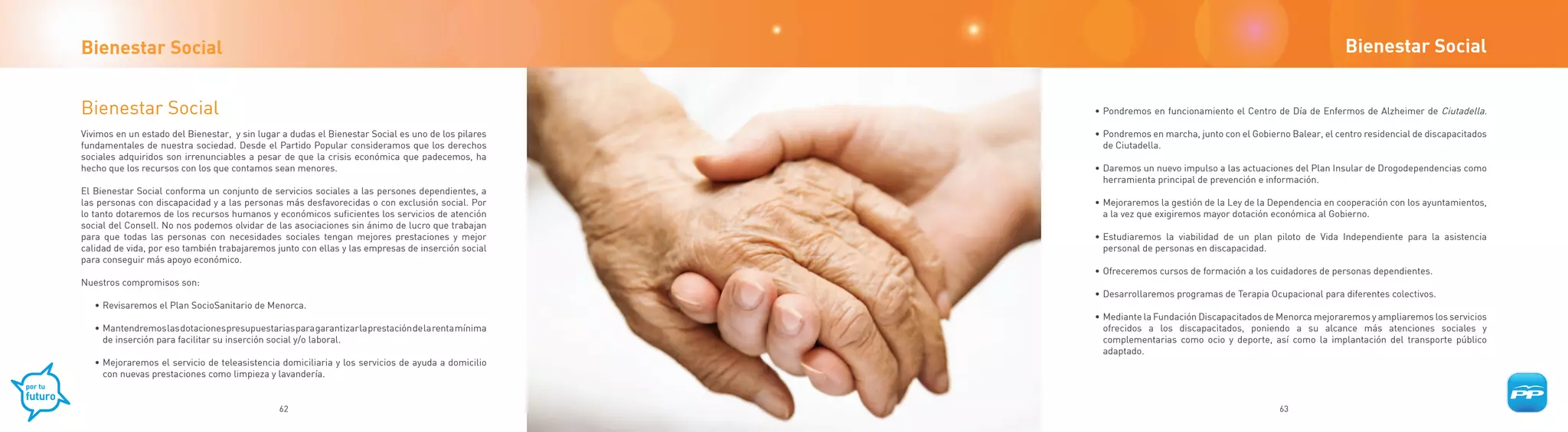 Bienestar Social                                                                                                                                              Bienestar Social


Bienestar Social                                                                                    • Pondremos en funcionamiento el Centro de Día de Enfermos de Alzheimer de Ciutadella.

Vivimos en un estado del Bienestar, y sin lugar a dudas el Bienestar Social es uno de los pilares   • Pondremos en marcha, junto con el Gobierno Balear, el centro residencial de discapacitados
fundamentales de nuestra sociedad. Desde el Partido Popular consideramos que los derechos             de Ciutadella.
sociales adquiridos son irrenunciables a pesar de que la crisis económica que padecemos, ha
hecho que los recursos con los que contamos sean menores.                                           • Daremos un nuevo impulso a las actuaciones del Plan Insular de Drogodependencias como
                                                                                                      herramienta principal de prevención e información.
El Bienestar Social conforma un conjunto de servicios sociales a las persones dependientes, a
las personas con discapacidad y a las personas más desfavorecidas o con exclusión social. Por       • Mejoraremos la gestión de la Ley de la Dependencia en cooperación con los ayuntamientos,
lo tanto dotaremos de los recursos humanos y económicos suficientes los servicios de atención         a la vez que exigiremos mayor dotación económica al Gobierno.
social del Consell. No nos podemos olvidar de las asociaciones sin ánimo de lucro que trabajan
para que todas las personas con necesidades sociales tengan mejores prestaciones y mejor            • Estudiaremos la viabilidad de un plan piloto de Vida Independiente para la asistencia
calidad de vida, por eso también trabajaremos junto con ellas y las empresas de inserción social      personal de personas en discapacidad.
para conseguir más apoyo económico.
                                                                                                    • Ofreceremos cursos de formación a los cuidadores de personas dependientes.
Nuestros compromisos son:
                                                                                                    • Desarrollaremos programas de Terapia Ocupacional para diferentes colectivos.
   • Revisaremos el Plan SocioSanitario de Menorca.
                                                                                                    • Mediante la Fundación Discapacitados de Menorca mejoraremos y ampliaremos los servicios
   • Mantendremos las dotaciones presupuestarias para garantizar la prestación de la renta mínima     ofrecidos a los discapacitados, poniendo a su alcance más atenciones sociales y
     de inserción para facilitar su inserción social y/o laboral.                                     complementarias como ocio y deporte, así como la implantación del transporte público
                                                                                                      adaptado.
   • Mejoraremos el servicio de teleasistencia domiciliaria y los servicios de ayuda a domicilio
     con nuevas prestaciones como limpieza y lavandería.


                                               62                                                                                              63
 