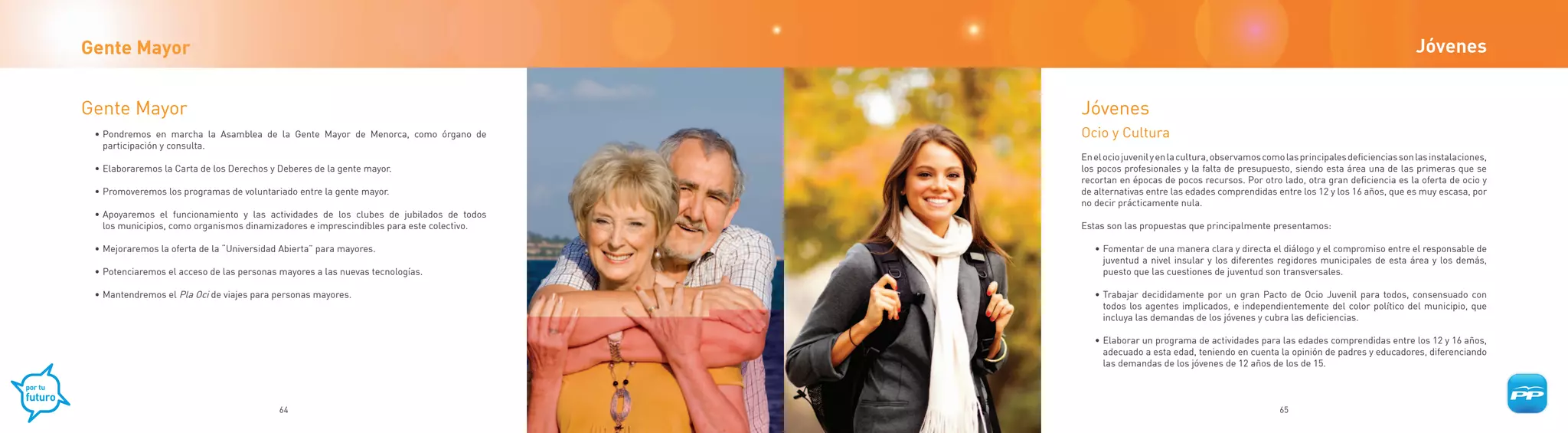 Gente Mayor                                                                                                                                                                   Jóvenes


Gente Mayor                                                                               Jóvenes
 • Pondremos en marcha la Asamblea de la Gente Mayor de Menorca, como órgano de           Ocio y Cultura
   participación y consulta.
                                                                                          En el ocio juvenil y en la cultura, observamos como las principales deficiencias son las instalaciones,
 • Elaboraremos la Carta de los Derechos y Deberes de la gente mayor.                     los pocos profesionales y la falta de presupuesto, siendo esta área una de las primeras que se
                                                                                          recortan en épocas de pocos recursos. Por otro lado, otra gran deficiencia es la oferta de ocio y
 • Promoveremos los programas de voluntariado entre la gente mayor.                       de alternativas entre las edades comprendidas entre los 12 y los 16 años, que es muy escasa, por
                                                                                          no decir prácticamente nula.
 • Apoyaremos el funcionamiento y las actividades de los clubes de jubilados de todos
   los municipios, como organismos dinamizadores e imprescindibles para este colectivo.   Estas son las propuestas que principalmente presentamos:

 • Mejoraremos la oferta de la “Universidad Abierta” para mayores.                           • Fomentar de una manera clara y directa el diálogo y el compromiso entre el responsable de
                                                                                               juventud a nivel insular y los diferentes regidores municipales de esta área y los demás,
 • Potenciaremos el acceso de las personas mayores a las nuevas tecnologías.                   puesto que las cuestiones de juventud son transversales.

 • Mantendremos el Pla Oci de viajes para personas mayores.                                  • Trabajar decididamente por un gran Pacto de Ocio Juvenil para todos, consensuado con
                                                                                               todos los agentes implicados, e independientemente del color político del municipio, que
                                                                                               incluya las demandas de los jóvenes y cubra las deficiencias.

                                                                                             • Elaborar un programa de actividades para las edades comprendidas entre los 12 y 16 años,
                                                                                               adecuado a esta edad, teniendo en cuenta la opinión de padres y educadores, diferenciando
                                                                                               las demandas de los jóvenes de 12 años de los de 15.



                                           64                                                                                               65
 