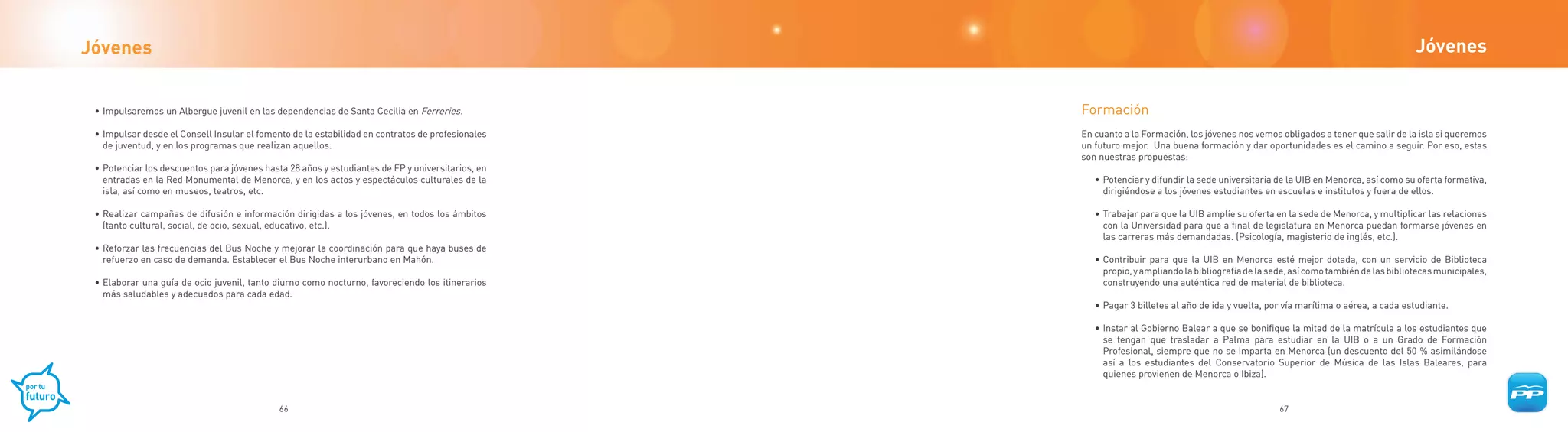 Jóvenes                                                                                                                                                                              Jóvenes


 • Impulsaremos un Albergue juvenil en las dependencias de Santa Cecilia en Ferreries.            Formación
 • Impulsar desde el Consell Insular el fomento de la estabilidad en contratos de profesionales   En cuanto a la Formación, los jóvenes nos vemos obligados a tener que salir de la isla si queremos
   de juventud, y en los programas que realizan aquellos.                                         un futuro mejor. Una buena formación y dar oportunidades es el camino a seguir. Por eso, estas
                                                                                                  son nuestras propuestas:
 • Potenciar los descuentos para jóvenes hasta 28 años y estudiantes de FP y universitarios, en
   entradas en la Red Monumental de Menorca, y en los actos y espectáculos culturales de la          • Potenciar y difundir la sede universitaria de la UIB en Menorca, así como su oferta formativa,
   isla, así como en museos, teatros, etc.                                                             dirigiéndose a los jóvenes estudiantes en escuelas e institutos y fuera de ellos.

 • Realizar campañas de difusión e información dirigidas a los jóvenes, en todos los ámbitos         • Trabajar para que la UIB amplíe su oferta en la sede de Menorca, y multiplicar las relaciones
   (tanto cultural, social, de ocio, sexual, educativo, etc.).                                         con la Universidad para que a final de legislatura en Menorca puedan formarse jóvenes en
                                                                                                       las carreras más demandadas. (Psicología, magisterio de inglés, etc.).
 • Reforzar las frecuencias del Bus Noche y mejorar la coordinación para que haya buses de
   refuerzo en caso de demanda. Establecer el Bus Noche interurbano en Mahón.                        • Contribuir para que la UIB en Menorca esté mejor dotada, con un servicio de Biblioteca
                                                                                                       propio, y ampliando la bibliografía de la sede, así como también de las bibliotecas municipales,
 • Elaborar una guía de ocio juvenil, tanto diurno como nocturno, favoreciendo los itinerarios         construyendo una auténtica red de material de biblioteca.
   más saludables y adecuados para cada edad.
                                                                                                     • Pagar 3 billetes al año de ida y vuelta, por vía marítima o aérea, a cada estudiante.

                                                                                                     • Instar al Gobierno Balear a que se bonifique la mitad de la matrícula a los estudiantes que
                                                                                                       se tengan que trasladar a Palma para estudiar en la UIB o a un Grado de Formación
                                                                                                       Profesional, siempre que no se imparta en Menorca (un descuento del 50 % asimilándose
                                                                                                       así a los estudiantes del Conservatorio Superior de Música de las Islas Baleares, para
                                                                                                       quienes provienen de Menorca o Ibiza).


                                             66                                                                                                    67
 