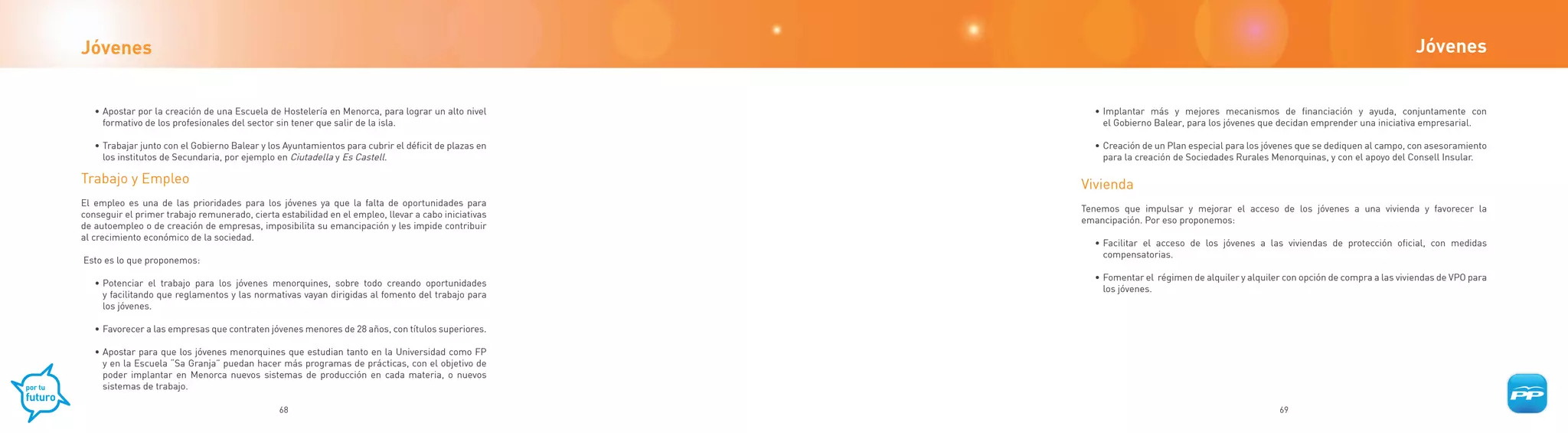 Jóvenes                                                                                                                                                                            Jóvenes


   • Apostar por la creación de una Escuela de Hostelería en Menorca, para lograr un alto nivel        • Implantar más y mejores mecanismos de financiación y ayuda, conjuntamente con
     formativo de los profesionales del sector sin tener que salir de la isla.                           el Gobierno Balear, para los jóvenes que decidan emprender una iniciativa empresarial.

   • Trabajar junto con el Gobierno Balear y los Ayuntamientos para cubrir el déficit de plazas en     • Creación de un Plan especial para los jóvenes que se dediquen al campo, con asesoramiento
     los institutos de Secundaria, por ejemplo en Ciutadella y Es Castell.                               para la creación de Sociedades Rurales Menorquinas, y con el apoyo del Consell Insular.

Trabajo y Empleo                                                                                     Vivienda
El empleo es una de las prioridades para los jóvenes ya que la falta de oportunidades para
                                                                                                     Tenemos que impulsar y mejorar el acceso de los jóvenes a una vivienda y favorecer la
conseguir el primer trabajo remunerado, cierta estabilidad en el empleo, llevar a cabo iniciativas
                                                                                                     emancipación. Por eso proponemos:
de autoempleo o de creación de empresas, imposibilita su emancipación y les impide contribuir
al crecimiento económico de la sociedad.
                                                                                                       • Facilitar el acceso de los jóvenes a las viviendas de protección oficial, con medidas
                                                                                                         compensatorias.
Esto es lo que proponemos:
                                                                                                       • Fomentar el régimen de alquiler y alquiler con opción de compra a las viviendas de VPO para
   • Potenciar el trabajo para los jóvenes menorquines, sobre todo creando oportunidades
                                                                                                         los jóvenes.
     y facilitando que reglamentos y las normativas vayan dirigidas al fomento del trabajo para
     los jóvenes.

   • Favorecer a las empresas que contraten jóvenes menores de 28 años, con títulos superiores.

   • Apostar para que los jóvenes menorquines que estudian tanto en la Universidad como FP
     y en la Escuela “Sa Granja” puedan hacer más programas de prácticas, con el objetivo de
     poder implantar en Menorca nuevos sistemas de producción en cada materia, o nuevos
     sistemas de trabajo.

                                               68                                                                                                 69
 