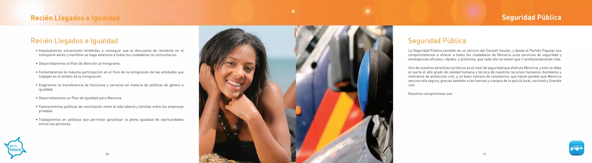 Recién Llegados e Igualdad                                                                                                                                    Seguridad Pública


Recién Llegados e Igualdad                                                                       Seguridad Pública
 • Impulsaremos actuaciones tendentes a conseguir que el descuento de residente en el            La Seguridad Pública también es un servicio del Consell Insular, y desde el Partido Popular nos
   transporte aéreo y marítimo se haga extensivo a todos los ciudadanos no comunitarios.         comprometemos a ofrecer a todos los ciudadanos de Menorca unos servicios de seguridad y
                                                                                                 emergencias eficaces, rápidos y próximos, que cada año se tienen que ir profesionalizando más.
 • Desarrollaremos el Plan de Atención al Inmigrante.
                                                                                                 Uno de nuestros atractivos turísticos es el nivel de seguridad que disfruta Menorca, y esto se debe
 • Fomentaremos la máxima participación en el Foro de la Inmigración de las entidades que        en parte al alto grado de calidad humana y técnica de nuestros recursos humanos: bomberos y
   trabajan en el ámbito de la inmigración.                                                      miembros de protección civil, y un buen número de voluntarios, que hacen posible que Menorca
                                                                                                 sea una isla segura, gracias también a las fuerzas y cuerpos de la policía local, nacional y Guardia
 • Exigiremos la transferencia de funciones y servicios en materia de políticas de género e      civil.
   igualdad.
                                                                                                 Nuestros compromisos son:
 • Desarrollaremos un Plan de Igualdad para Menorca.

 • Favoreceremos políticas de conciliación entre la vida laboral y familiar entre las empresas
   privadas.

 • Trabajaremos en políticas que permitan garantizar la plena igualdad de oportunidades
   entras las personas.




                                            70                                                                                                   71
 