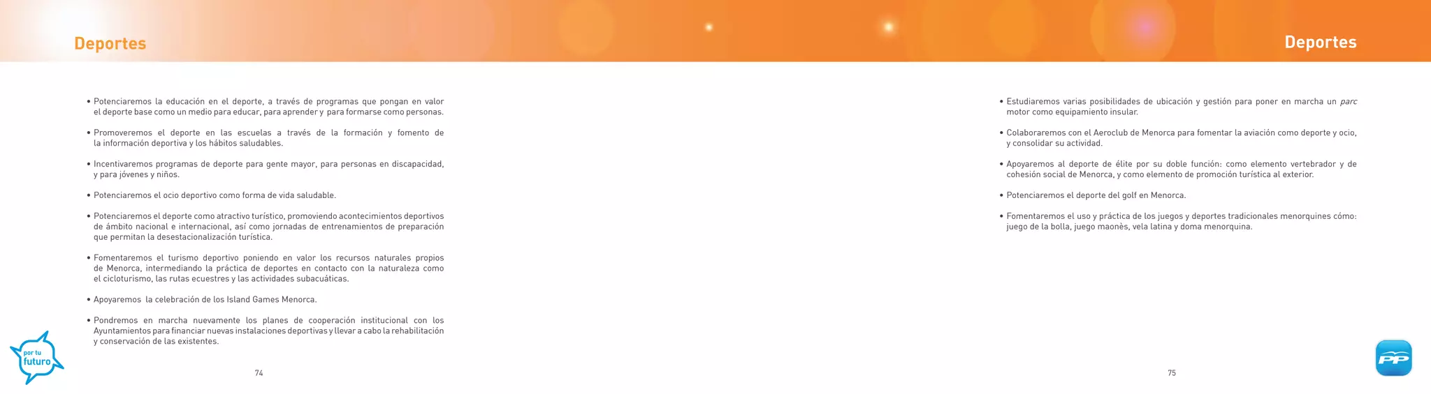 Deportes                                                                                                                                                                  Deportes


 • Potenciaremos la educación en el deporte, a través de programas que pongan en valor              • Estudiaremos varias posibilidades de ubicación y gestión para poner en marcha un parc
   el deporte base como un medio para educar, para aprender y para formarse como personas.            motor como equipamiento insular.

 • Promoveremos el deporte en las escuelas a través de la formación y fomento de                    • Colaboraremos con el Aeroclub de Menorca para fomentar la aviación como deporte y ocio,
   la información deportiva y los hábitos saludables.                                                 y consolidar su actividad.

 • Incentivaremos programas de deporte para gente mayor, para personas en discapacidad,             • Apoyaremos al deporte de élite por su doble función: como elemento vertebrador y de
   y para jóvenes y niños.                                                                            cohesión social de Menorca, y como elemento de promoción turística al exterior.

 • Potenciaremos el ocio deportivo como forma de vida saludable.                                    • Potenciaremos el deporte del golf en Menorca.

 • Potenciaremos el deporte como atractivo turístico, promoviendo acontecimientos deportivos        • Fomentaremos el uso y práctica de los juegos y deportes tradicionales menorquines cómo:
   de ámbito nacional e internacional, así como jornadas de entrenamientos de preparación             juego de la bolla, juego maonès, vela latina y doma menorquina.
   que permitan la desestacionalización turística.

 • Fomentaremos el turismo deportivo poniendo en valor los recursos naturales propios
   de Menorca, intermediando la práctica de deportes en contacto con la naturaleza como
   el cicloturismo, las rutas ecuestres y las actividades subacuáticas.

 • Apoyaremos la celebración de los Island Games Menorca.

 • Pondremos en marcha nuevamente los planes de cooperación institucional con los
   Ayuntamientos para financiar nuevas instalaciones deportivas y llevar a cabo la rehabilitación
   y conservación de las existentes.


                                              74                                                                                              75
 