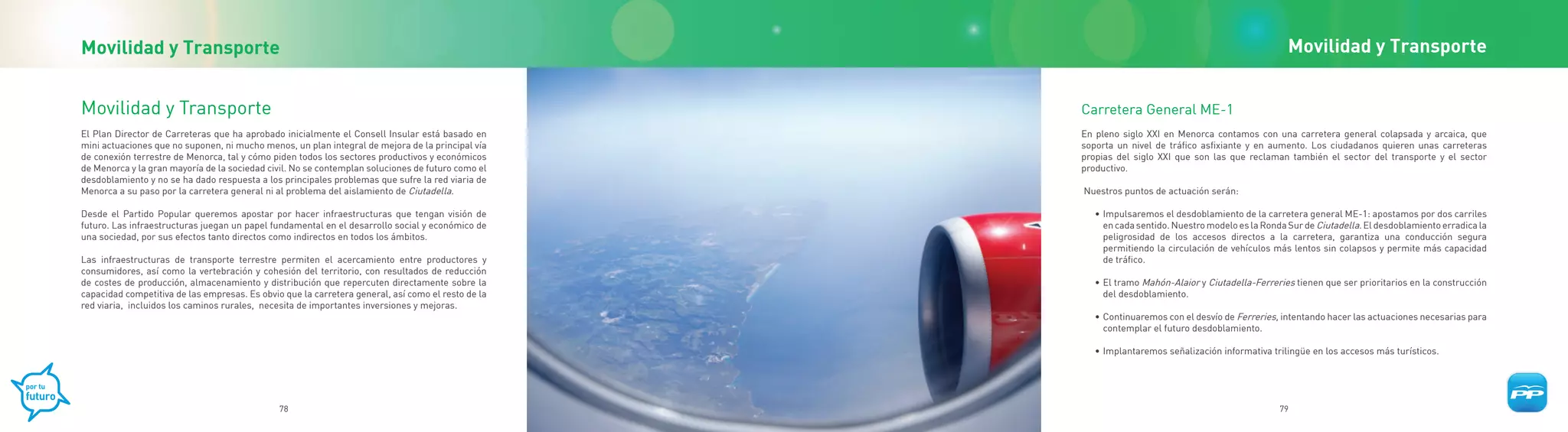 Movilidad y Transporte                                                                                                                               Movilidad y Transporte


Movilidad y Transporte                                                                              Carretera General ME-1
El Plan Director de Carreteras que ha aprobado inicialmente el Consell Insular está basado en       En pleno siglo XXI en Menorca contamos con una carretera general colapsada y arcaica, que
mini actuaciones que no suponen, ni mucho menos, un plan integral de mejora de la principal vía     soporta un nivel de tráfico asfixiante y en aumento. Los ciudadanos quieren unas carreteras
de conexión terrestre de Menorca, tal y cómo piden todos los sectores productivos y económicos      propias del siglo XXI que son las que reclaman también el sector del transporte y el sector
de Menorca y la gran mayoría de la sociedad civil. No se contemplan soluciones de futuro como el    productivo.
desdoblamiento y no se ha dado respuesta a los principales problemas que sufre la red viaria de
Menorca a su paso por la carretera general ni al problema del aislamiento de Ciutadella.            Nuestros puntos de actuación serán:

Desde el Partido Popular queremos apostar por hacer infraestructuras que tengan visión de              • Impulsaremos el desdoblamiento de la carretera general ME-1: apostamos por dos carriles
futuro. Las infraestructuras juegan un papel fundamental en el desarrollo social y económico de          en cada sentido. Nuestro modelo es la Ronda Sur de Ciutadella. El desdoblamiento erradica la
una sociedad, por sus efectos tanto directos como indirectos en todos los ámbitos.                       peligrosidad de los accesos directos a la carretera, garantiza una conducción segura
                                                                                                         permitiendo la circulación de vehículos más lentos sin colapsos y permite más capacidad
Las infraestructuras de transporte terrestre permiten el acercamiento entre productores y                de tráfico.
consumidores, así como la vertebración y cohesión del territorio, con resultados de reducción
de costes de producción, almacenamiento y distribución que repercuten directamente sobre la            • El tramo Mahón-Alaior y Ciutadella-Ferreries tienen que ser prioritarios en la construcción
capacidad competitiva de las empresas. Es obvio que la carretera general, así como el resto de la        del desdoblamiento.
red viaria, incluidos los caminos rurales, necesita de importantes inversiones y mejoras.
                                                                                                       • Continuaremos con el desvío de Ferreries, intentando hacer las actuaciones necesarias para
                                                                                                         contemplar el futuro desdoblamiento.

                                                                                                       • Implantaremos señalización informativa trilingüe en los accesos más turísticos.




                                               78                                                                                                  79
 