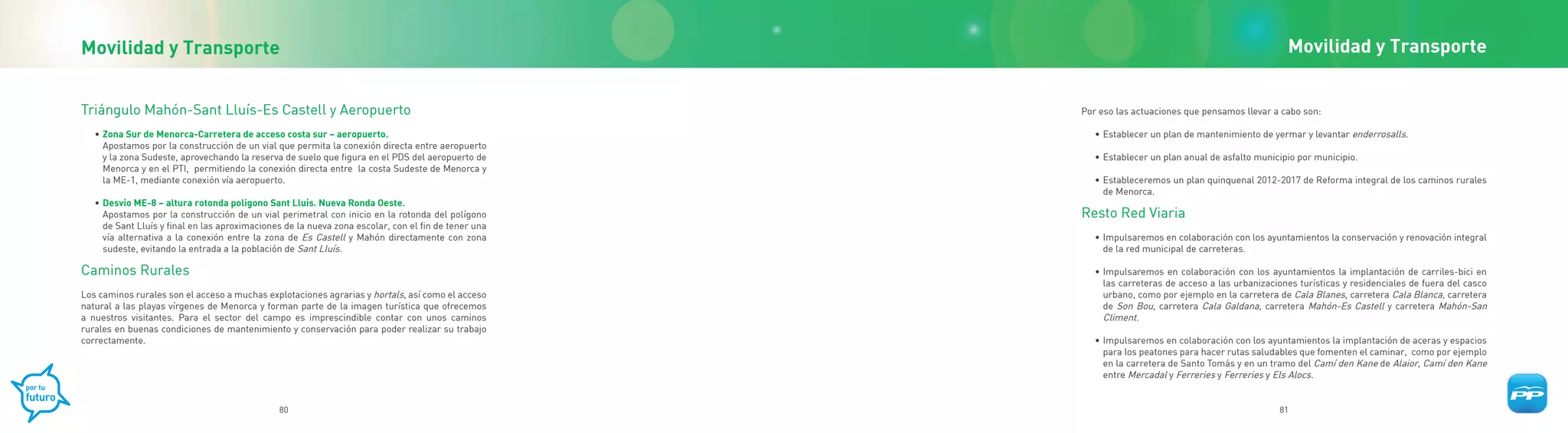 Movilidad y Transporte                                                                                                                               Movilidad y Transporte


Triángulo Mahón-Sant Lluís-Es Castell y Aeropuerto                                                   Por eso las actuaciones que pensamos llevar a cabo son:

   • Zona Sur de Menorca-Carretera de acceso costa sur – aeropuerto.                                    • Establecer un plan de mantenimiento de yermar y levantar enderrosalls.
     Apostamos por la construcción de un vial que permita la conexión directa entre aeropuerto
     y la zona Sudeste, aprovechando la reserva de suelo que figura en el PDS del aeropuerto de         • Establecer un plan anual de asfalto municipio por municipio.
     Menorca y en el PTI, permitiendo la conexión directa entre la costa Sudeste de Menorca y
     la ME-1, mediante conexión vía aeropuerto.                                                         • Estableceremos un plan quinquenal 2012-2017 de Reforma integral de los caminos rurales
                                                                                                          de Menorca.
   • Desvío ME-8 – altura rotonda polígono Sant Lluís. Nueva Ronda Oeste.
     Apostamos por la construcción de un vial perimetral con inicio en la rotonda del polígono       Resto Red Viaria
     de Sant Lluís y final en las aproximaciones de la nueva zona escolar, con el fin de tener una
     vía alternativa a la conexión entre la zona de Es Castell y Mahón directamente con zona            • Impulsaremos en colaboración con los ayuntamientos la conservación y renovación integral
     sudeste, evitando la entrada a la población de Sant Lluís.                                           de la red municipal de carreteras.

Caminos Rurales                                                                                         • Impulsaremos en colaboración con los ayuntamientos la implantación de carriles-bici en
                                                                                                          las carreteras de acceso a las urbanizaciones turísticas y residenciales de fuera del casco
Los caminos rurales son el acceso a muchas explotaciones agrarias y hortals, así como el acceso           urbano, como por ejemplo en la carretera de Cala Blanes, carretera Cala Blanca, carretera
natural a las playas vírgenes de Menorca y forman parte de la imagen turística que ofrecemos              de Son Bou, carretera Cala Galdana, carretera Mahón-Es Castell y carretera Mahón-San
a nuestros visitantes. Para el sector del campo es imprescindible contar con unos caminos                 Climent.
rurales en buenas condiciones de mantenimiento y conservación para poder realizar su trabajo
correctamente.                                                                                          • Impulsaremos en colaboración con los ayuntamientos la implantación de aceras y espacios
                                                                                                          para los peatones para hacer rutas saludables que fomenten el caminar, como por ejemplo
                                                                                                          en la carretera de Santo Tomás y en un tramo del Camí den Kane de Alaior, Camí den Kane
                                                                                                          entre Mercadal y Ferreries y Ferreries y Els Alocs.


                                               80                                                                                                  81
 