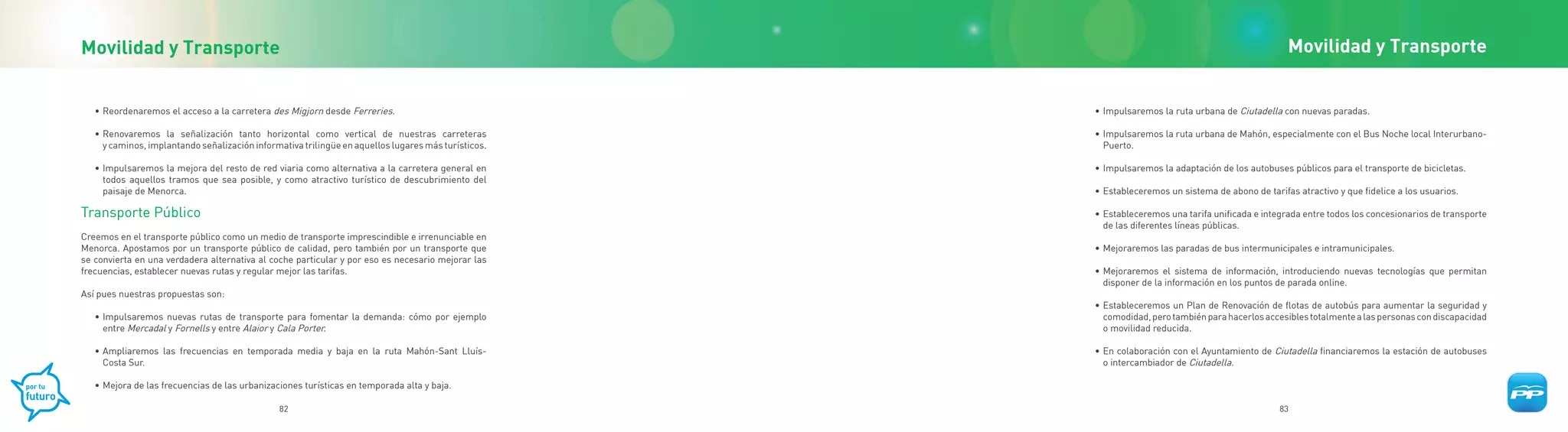 Movilidad y Transporte                                                                                                                             Movilidad y Transporte


   • Reordenaremos el acceso a la carretera des Migjorn desde Ferreries.                             • Impulsaremos la ruta urbana de Ciutadella con nuevas paradas.

   • Renovaremos la señalización tanto horizontal como vertical de nuestras carreteras               • Impulsaremos la ruta urbana de Mahón, especialmente con el Bus Noche local Interurbano-
     y caminos, implantando señalización informativa trilingüe en aquellos lugares más turísticos.     Puerto.

   • Impulsaremos la mejora del resto de red viaria como alternativa a la carretera general en       • Impulsaremos la adaptación de los autobuses públicos para el transporte de bicicletas.
     todos aquellos tramos que sea posible, y como atractivo turístico de descubrimiento del
     paisaje de Menorca.                                                                             • Estableceremos un sistema de abono de tarifas atractivo y que fidelice a los usuarios.

Transporte Público                                                                                   • Estableceremos una tarifa unificada e integrada entre todos los concesionarios de transporte
                                                                                                       de las diferentes líneas públicas.
Creemos en el transporte público como un medio de transporte imprescindible e irrenunciable en
Menorca. Apostamos por un transporte público de calidad, pero también por un transporte que          • Mejoraremos las paradas de bus intermunicipales e intramunicipales.
se convierta en una verdadera alternativa al coche particular y por eso es necesario mejorar las
frecuencias, establecer nuevas rutas y regular mejor las tarifas.                                    • Mejoraremos el sistema de información, introduciendo nuevas tecnologías que permitan
                                                                                                       disponer de la información en los puntos de parada online.
Así pues nuestras propuestas son:
                                                                                                     • Estableceremos un Plan de Renovación de flotas de autobús para aumentar la seguridad y
   • Impulsaremos nuevas rutas de transporte para fomentar la demanda: cómo por ejemplo                comodidad, pero también para hacerlos accesibles totalmente a las personas con discapacidad
     entre Mercadal y Fornells y entre Alaior y Cala Porter.                                           o movilidad reducida.

   • Ampliaremos las frecuencias en temporada media y baja en la ruta Mahón-Sant Lluís-              • En colaboración con el Ayuntamiento de Ciutadella financiaremos la estación de autobuses
     Costa Sur.                                                                                        o intercambiador de Ciutadella.

   • Mejora de las frecuencias de las urbanizaciones turísticas en temporada alta y baja.

                                               82                                                                                                83
 