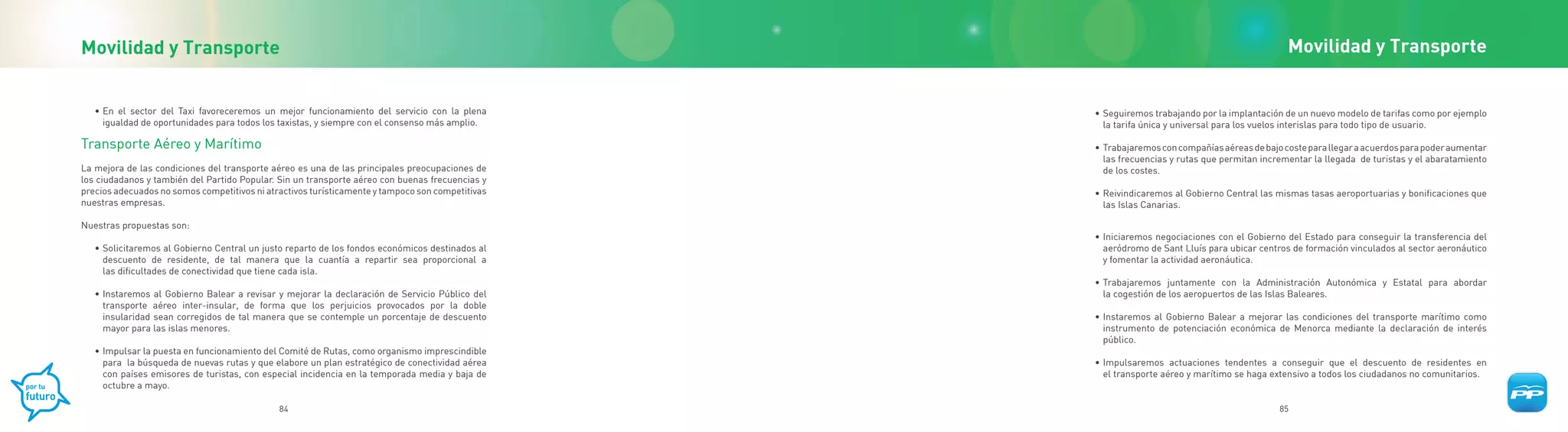 Movilidad y Transporte                                                                                                                         Movilidad y Transporte


   • En el sector del Taxi favoreceremos un mejor funcionamiento del servicio con la plena        • Seguiremos trabajando por la implantación de un nuevo modelo de tarifas como por ejemplo
     igualdad de oportunidades para todos los taxistas, y siempre con el consenso más amplio.       la tarifa única y universal para los vuelos interislas para todo tipo de usuario.

Transporte Aéreo y Marítimo                                                                       • Trabajaremos con compañías aéreas de bajo coste para llegar a acuerdos para poder aumentar
                                                                                                    las frecuencias y rutas que permitan incrementar la llegada de turistas y el abaratamiento
La mejora de las condiciones del transporte aéreo es una de las principales preocupaciones de       de los costes.
los ciudadanos y también del Partido Popular. Sin un transporte aéreo con buenas frecuencias y
precios adecuados no somos competitivos ni atractivos turísticamente y tampoco son competitivas   • Reivindicaremos al Gobierno Central las mismas tasas aeroportuarias y bonificaciones que
nuestras empresas.                                                                                  las Islas Canarias.

Nuestras propuestas son:
                                                                                                  • Iniciaremos negociaciones con el Gobierno del Estado para conseguir la transferencia del
   • Solicitaremos al Gobierno Central un justo reparto de los fondos económicos destinados al      aeródromo de Sant Lluís para ubicar centros de formación vinculados al sector aeronáutico
     descuento de residente, de tal manera que la cuantía a repartir sea proporcional a             y fomentar la actividad aeronáutica.
     las dificultades de conectividad que tiene cada isla.
                                                                                                  • Trabajaremos juntamente con la Administración Autonómica y Estatal para abordar
   • Instaremos al Gobierno Balear a revisar y mejorar la declaración de Servicio Público del       la cogestión de los aeropuertos de las Islas Baleares.
     transporte aéreo inter-insular, de forma que los perjuicios provocados por la doble
     insularidad sean corregidos de tal manera que se contemple un porcentaje de descuento        • Instaremos al Gobierno Balear a mejorar las condiciones del transporte marítimo como
     mayor para las islas menores.                                                                  instrumento de potenciación económica de Menorca mediante la declaración de interés
                                                                                                    público.
   • Impulsar la puesta en funcionamiento del Comité de Rutas, como organismo imprescindible
     para la búsqueda de nuevas rutas y que elabore un plan estratégico de conectividad aérea     • Impulsaremos actuaciones tendentes a conseguir que el descuento de residentes en
     con países emisores de turistas, con especial incidencia en la temporada media y baja de       el transporte aéreo y marítimo se haga extensivo a todos los ciudadanos no comunitarios.
     octubre a mayo.

                                              84                                                                                             85
 
