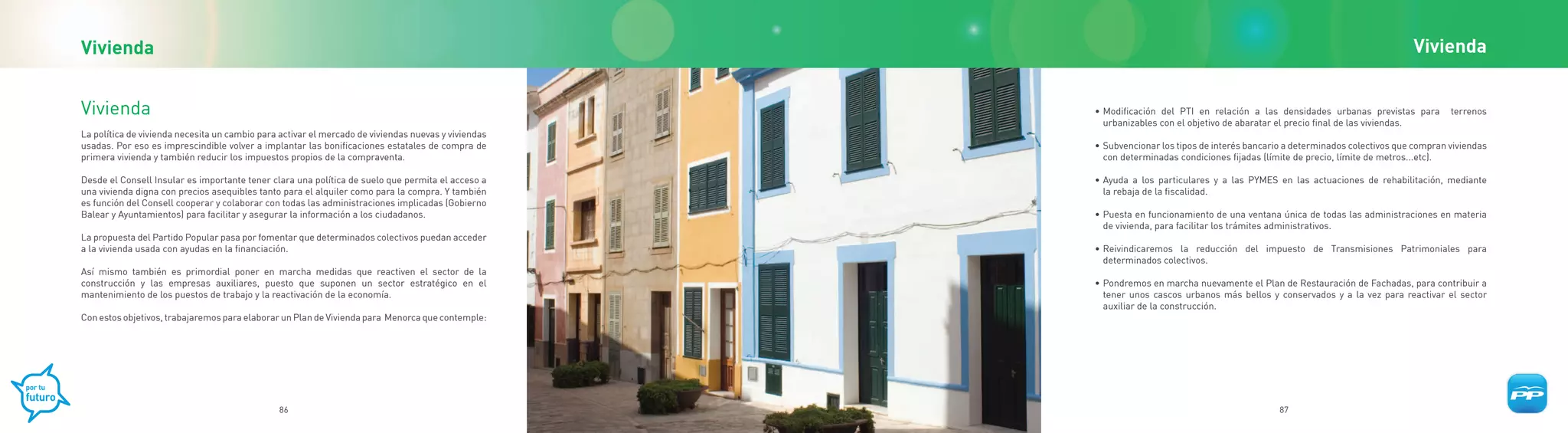 Vivienda                                                                                                                                                                       Vivienda


Vivienda                                                                                             • Modificación del PTI en relación a las densidades urbanas previstas para         terrenos
                                                                                                       urbanizables con el objetivo de abaratar el precio final de las viviendas.
La política de vivienda necesita un cambio para activar el mercado de viviendas nuevas y viviendas
usadas. Por eso es imprescindible volver a implantar las bonificaciones estatales de compra de       • Subvencionar los tipos de interés bancario a determinados colectivos que compran viviendas
primera vivienda y también reducir los impuestos propios de la compraventa.                            con determinadas condiciones fijadas (límite de precio, límite de metros...etc).

Desde el Consell Insular es importante tener clara una política de suelo que permita el acceso a     • Ayuda a los particulares y a las PYMES en las actuaciones de rehabilitación, mediante
una vivienda digna con precios asequibles tanto para el alquiler como para la compra. Y también        la rebaja de la fiscalidad.
es función del Consell cooperar y colaborar con todas las administraciones implicadas (Gobierno
Balear y Ayuntamientos) para facilitar y asegurar la información a los ciudadanos.                   • Puesta en funcionamiento de una ventana única de todas las administraciones en materia
                                                                                                       de vivienda, para facilitar los trámites administrativos.
La propuesta del Partido Popular pasa por fomentar que determinados colectivos puedan acceder
a la vivienda usada con ayudas en la financiación.                                                   • Reivindicaremos la reducción del impuesto de Transmisiones Patrimoniales para
                                                                                                       determinados colectivos.
Así mismo también es primordial poner en marcha medidas que reactiven el sector de la
construcción y las empresas auxiliares, puesto que suponen un sector estratégico en el               • Pondremos en marcha nuevamente el Plan de Restauración de Fachadas, para contribuir a
mantenimiento de los puestos de trabajo y la reactivación de la economía.                              tener unos cascos urbanos más bellos y conservados y a la vez para reactivar el sector
                                                                                                       auxiliar de la construcción.
Con estos objetivos, trabajaremos para elaborar un Plan de Vivienda para Menorca que contemple:




                                               86                                                                                               87
 