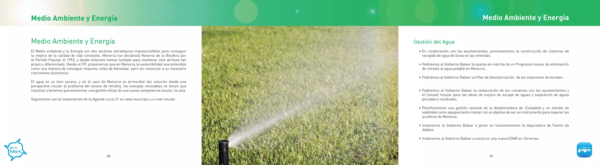 Medio Ambiente y Energía                                                                                                                  Medio Ambiente y Energía


Medio Ambiente y Energía                                                                         Gestión del Agua
El Medio ambiente y la Energía son dos sectores estratégicos imprescindibles para conseguir        • En colaboración con los ayuntamientos, promoveremos la construcción de cisternas de
la mejora de la calidad de vida constante. Menorca fue declarada Reserva de la Biosfera por          recogida de agua de lluvia en las viviendas.
el Partido Popular el 1993, y desde entonces hemos luchado para mantener este atributo tan
propio y diferenciado. Desde el PP, proponemos que en Menorca la sostenibilidad sea entendida      • Pediremos al Gobierno Balear la puesta en marcha de un Programa Insular de eliminación
como una manera de conseguir mayores cotas de bienestar, pero sin renunciar a un necesario           de nitratos al agua potable en Menorca.
crecimiento económico.
                                                                                                   • Pediremos al Gobierno Balear un Plan de Desodorización de las estaciones de bombeo.
El agua es un bien escaso, y en el caso de Menorca es primordial dar solución desde una
perspectiva insular al problema del exceso de nitratos, las energías renovables se tienen que
impulsar y tenemos que encaminar una gestión eficaz de una nueva competencia insular, la caza.     • Pediremos al Gobierno Balear la restauración de los convenios con los ayuntamientos y
                                                                                                     el Consell Insular para las obras de mejora de escape de aguas y separación de aguas
Seguiremos con la implantación de la Agenda Local 21 en cada municipio y a nivel insular.            pluviales y residuales.

                                                                                                   • Planificaremos una gestión racional de la desalinizadora de Ciutadella y un estudio de
                                                                                                     viabilidad como equipamiento insular con el objetivo de ser un instrumento para mejorar los
                                                                                                     acuíferos de Menorca.

                                                                                                   • Instaremos al Gobierno Balear a poner en funcionamiento la depuradora de Puerto de
                                                                                                     Addaia.

                                                                                                   • Instaremos al Gobierno Balear a construir una nueva EDAR en Ferreries.



                                              88                                                                                              89
 